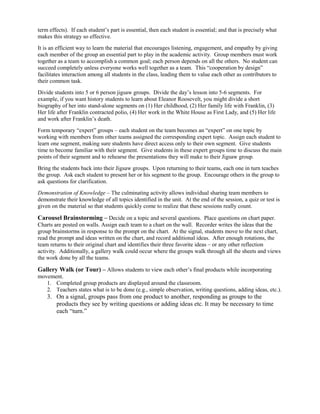 term effects). If each student’s part is essential, then each student is essential; and that is precisely what
makes this strategy so effective.
It is an efficient way to learn the material that encourages listening, engagement, and empathy by giving
each member of the group an essential part to play in the academic activity. Group members must work
together as a team to accomplish a common goal; each person depends on all the others. No student can
succeed completely unless everyone works well together as a team. This “cooperation by design”
facilitates interaction among all students in the class, leading them to value each other as contributors to
their common task.
Divide students into 5 or 6 person jigsaw groups. Divide the day’s lesson into 5-6 segments. For
example, if you want history students to learn about Eleanor Roosevelt, you might divide a short
biography of her into stand-alone segments on (1) Her childhood, (2) Her family life with Franklin, (3)
Her life after Franklin contracted polio, (4) Her work in the White House as First Lady, and (5) Her life
and work after Franklin’s death.
Form temporary “expert” groups – each student on the team becomes an “expert” on one topic by
working with members from other teams assigned the corresponding expert topic. Assign each student to
learn one segment, making sure students have direct access only to their own segment. Give students
time to become familiar with their segment. Give students in these expert groups time to discuss the main
points of their segment and to rehearse the presentations they will make to their Jigsaw group.
Bring the students back into their Jigsaw groups. Upon returning to their teams, each one in turn teaches
the group. Ask each student to present her or his segment to the group. Encourage others in the group to
ask questions for clarification.
Demonstration of Knowledge – The culminating activity allows individual sharing team members to
demonstrate their knowledge of all topics identified in the unit. At the end of the session, a quiz or test is
given on the material so that students quickly come to realize that these sessions really count.

Carousel Brainstorming – Decide on a topic and several questions. Place questions on chart paper.
Charts are posted on walls. Assign each team to a chart on the wall. Recorder writes the ideas that the
group brainstorms in response to the prompt on the chart. At the signal, students move to the next chart,
read the prompt and ideas written on the chart, and record additional ideas. After enough rotations, the
team returns to their original chart and identifies their three favorite ideas – or any other reflection
activity. Additionally, a gallery walk could occur where the groups walk through all the sheets and views
the work done by all the teams.

Gallery Walk (or Tour) – Allows students to view each other’s final products while incorporating
movement.
   1. Completed group products are displayed around the classroom.
   2. Teachers states what is to be done (e.g., simple observation, writing questions, adding ideas, etc.).
    3. On a signal, groups pass from one product to another, responding as groups to the
       products they see by writing questions or adding ideas etc. It may be necessary to time
       each “turn.”
 