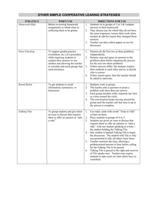 OTHER SIMPLE COOPERATIVE LEARING STRATEGIES
    STRATEGY                    WHEN USE                                 DIRECTIONS FOR USE
Homework Help         Before reviewing homework             1.   Students sit in groups of 2 or 3 & compare
                      assignments as whole class or              answers to their homework.
                      collecting them to be grades          2.   They discuss any for which they do not have
                                                                 the same responses, correct their work when
                                                                 needed, & add the reason they changed those
                                                                 answers.
                                                            3.   Teacher can then collect papers or use for
                                                                 discussion

Pairs Checking        To support guided practice            1.   Partners do the first two or three problems
                      (worksheet, etc.) of a procedure           independently.
                      while requiring students to           2.   Partners stop and agree on answers to the
                      explain their answers to one               problems done before repeating the process
                      another and allowing the teacher           for the next two three problems.
                      to circulate and assist groups that   3.   If their answers differ, the students explain
                      need assistance.                           their methods to each other and try to decide
                                                                 who is correct.
                                                            4.   If they cannot agree, then the teacher should
                                                                 be asked to intervene.

Round Robin           To get students to recall             1.   Students work in groups.
                      information, summarize, or            2.   The teacher asks a question or poses a
                      brainstorm                                 problem with more than one answer.
                                                            3.   Each group member orally responds one item
                                                                 at a time around the circle.
                                                            4.   The conversation keeps moving around the
                                                                 group until the teacher call that time is up or
                                                                 the answer is complete.

Talking Tiles         To group students and give them       1.   Use index cards with words “Time to Talk”
                      an issue to discuss that requires          written on them.
                      them to offer an opinion or “take     2.   Place students in groups of 4 or 5.
                      a side.”                              3.   Students are given an issue to discuss that
                                                                 requires them to offer an opinion or “take a
                                                                 side,” with one student speaking at a time—
                                                                 the student holding the Talking Tile.
                                                            4.   One student is handed Talking Tile to begin
                                                                 the discussion. The student with Tile is only
                                                                 one permitted to talk; all others must listen.
                                                            5.   Teacher monitors the time, allowing a
                                                                 predetermined amount of time before calling
                                                                 for the Talking Tile to be passed.
                                                            6.   Talking Tile is passed to the right and receiver
                                                                 of Tile speaks next. Teacher may require
                                                                 students to take notes on what others have to
                                                                 contribute.
 
