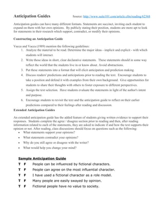 Anticipation Guides                             Source: http://www.suite101.com/article.cfm/reading/62368

Anticipation guides can have many different formats. Statements are succinct, inviting each student to
expand on them with her own opinions. By publicly stating their position, students are more apt to look
for statements in their research which support, contradict, or modify their opinions.

Constructing an Anticipation Guide

Vacca and Vacca (1989) mention the following guidelines:
     1. Analyze the material to be read. Determine the major ideas - implicit and explicit - with which
          students will interact.
       2. Write those ideas in short, clear declarative statements. These statements should in some way
          reflect the world that the students live in or know about. Avoid abstractions.
       3. Put these statements into a format that will elicit anticipation and prediction making.
       4. Discuss readers' predictions and anticipations prior to reading the text. Encourage students to
          take a position and defend it with examples from their own background. Give opportunities for
          students to share their thoughts with others to foster exposure to different perspectives.
       5. Assign the text selection. Have students evaluate the statements in light of the author's intent
          and purpose.
       6. Encourage students to revisit the text and the anticipation guide to reflect on their earlier
          predictions compared to their feelings after reading and discussion.
Extended Anticipation Guides

An extended anticipation guide has the added feature of students giving written evidence to support their
responses. Students complete the agree / disagree section prior to reading and then, after reading
information related to each of the statements, they are asked to indicate if and how the text supports their
opinion or not. After reading, class discussions should focus on questions such as the following:
    • What statements support your opinions?
   •    What statements contradict your opinions?
   •    Why do you still agree or disagree with the writer?
   •    What would help you change your mind?


   Sample Anticipation Guide
   T     F      People can be influenced by fictional characters.
   T     F      People can agree on the most influential character.
   T     F      I have used a fictional character as a role model.
   T     F      Many people are easily swayed by opinion.
   T     F      Fictional people have no value to society.
 