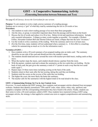 GIST – A Cooperative Summarizing Activity
                         (Generating Interaction between Schemata and Text)

See page 62 of Literacy Across the Curriculum for one version.

Purpose: To ask students to write a tight, precise summary of a reading passage.
Students are to convey a “gist” of what they read by summarizing the text in 20 words or less.
Procedure:
   1. Ask students to read a short reading passage of no more than three paragraphs.
   2. Ask the class, or group, to remember important ideas from the passage and list them on the board.
   3. Discuss the list of words and reduce it to 20 or less. Delete trivial and repetitious information. Include
       only essential information. Collapse as many words together as possible. For example, if Robert
       Fulton, Alexander Graham Bell and Thomas Edison are listed, collapse that into the term “inventors.”
   4. Use the words to write a summary of the reading. Write the summary and revise it at least once.
   5. (For the first time, many students will not understand what a summary is. A first effort is a teaching
       vehicle for summarizing as much as it is for the information read.)
Variation of GIST—
   1. Have students write a 20 word summary of an assigned reading onto an index card. The summary
       should be on one side of the card and should not have the student’s name.
   2. The students should stand and move around the room with teacher-provided music, trading cards as they
       move.
   3. When the teacher stops the music, each student should choose a partner from the room.
   4. With the partner, students read and evaluate the summaries on the two cards they are holding. On the
       back of each card, the pair gives the summary a total of 1-7 points in such a way that the two cards’
       totals equal 7.
   5. Repeat steps 2-4 three more times including scoring on the back of the cards.
   6. Students return to their seats after the last scoring, taking the card they are holding.
   7. Students total the scores on the reverse of the cards they are holding.
   8. The higher the score, the more likely the better the summary.
   9. The teacher calls for the summaries with the highest totals to be read aloud to the class.

GIST: A Summarizing Strategy for Use in Any Content Area
Overview: To teach students the GIST strategy, have students read newspaper articles obtained from newspaper
websites. Students then identify journalism's "5Ws and H" (who, what, where, when, why, and how) and
complete a template with the corresponding information they have found in the article. Finally, students use
their notes to write a 20-word summary called a GIST. Once students have mastered writing a GIST using
newspaper articles, the strategy is then applied to content area texts to support comprehension and summarizing
skills.

_______________       _______________       _______________       _______________       _______________


_______________       _______________       _______________       _______________       _______________


_______________       _______________       _______________       _______________       _______________


                                                                                                               25
 