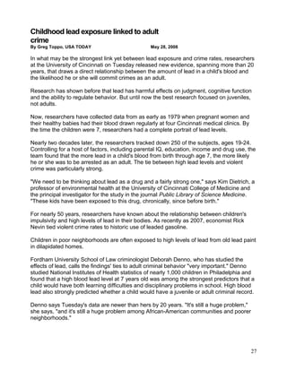 Childhood lead exposure linked to adult
crime
By Greg Toppo, USA TODAY                         May 28, 2008

In what may be the strongest link yet between lead exposure and crime rates, researchers
at the University of Cincinnati on Tuesday released new evidence, spanning more than 20
years, that draws a direct relationship between the amount of lead in a child's blood and
the likelihood he or she will commit crimes as an adult.

Research has shown before that lead has harmful effects on judgment, cognitive function
and the ability to regulate behavior. But until now the best research focused on juveniles,
not adults.

Now, researchers have collected data from as early as 1979 when pregnant women and
their healthy babies had their blood drawn regularly at four Cincinnati medical clinics. By
the time the children were 7, researchers had a complete portrait of lead levels.

Nearly two decades later, the researchers tracked down 250 of the subjects, ages 19-24.
Controlling for a host of factors, including parental IQ, education, income and drug use, the
team found that the more lead in a child's blood from birth through age 7, the more likely
he or she was to be arrested as an adult. The tie between high lead levels and violent
crime was particularly strong.

"We need to be thinking about lead as a drug and a fairly strong one," says Kim Dietrich, a
professor of environmental health at the University of Cincinnati College of Medicine and
the principal investigator for the study in the journal Public Library of Science Medicine.
"These kids have been exposed to this drug, chronically, since before birth."

For nearly 50 years, researchers have known about the relationship between children's
impulsivity and high levels of lead in their bodies. As recently as 2007, economist Rick
Nevin tied violent crime rates to historic use of leaded gasoline.

Children in poor neighborhoods are often exposed to high levels of lead from old lead paint
in dilapidated homes.

Fordham University School of Law criminologist Deborah Denno, who has studied the
effects of lead, calls the findings' ties to adult criminal behavior "very important." Denno
studied National Institutes of Health statistics of nearly 1,000 children in Philadelphia and
found that a high blood lead level at 7 years old was among the strongest predictors that a
child would have both learning difficulties and disciplinary problems in school. High blood
lead also strongly predicted whether a child would have a juvenile or adult criminal record.

Denno says Tuesday's data are newer than hers by 20 years. "It's still a huge problem,"
she says, "and it's still a huge problem among African-American communities and poorer
neighborhoods."




                                                                                              27
 