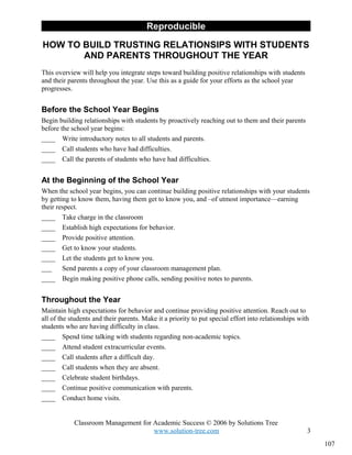 Reproducible

HOW TO BUILD TRUSTING RELATIONSIPS WITH STUDENTS
       AND PARENTS THROUGHOUT THE YEAR
This overview will help you integrate steps toward building positive relationships with students
and their parents throughout the year. Use this as a guide for your efforts as the school year
progresses.


Before the School Year Begins
Begin building relationships with students by proactively reaching out to them and their parents
before the school year begins:
____ Write introductory notes to all students and parents.
____ Call students who have had difficulties.
____ Call the parents of students who have had difficulties.


At the Beginning of the School Year
When the school year begins, you can continue building positive relationships with your students
by getting to know them, having them get to know you, and –of utmost importance—earning
their respect.
____ Take charge in the classroom
____ Establish high expectations for behavior.
____ Provide positive attention.
____ Get to know your students.
____ Let the students get to know you.
___     Send parents a copy of your classroom management plan.
____ Begin making positive phone calls, sending positive notes to parents.


Throughout the Year
Maintain high expectations for behavior and continue providing positive attention. Reach out to
all of the students and their parents. Make it a priority to put special effort into relationships with
students who are having difficulty in class.
____ Spend time talking with students regarding non-academic topics.
____ Attend student extracurricular events.
____ Call students after a difficult day.
____ Call students when they are absent.
____ Celebrate student birthdays.
____ Continue positive communication with parents.
____ Conduct home visits.


            Classroom Management for Academic Success © 2006 by Solutions Tree
                                     www.solution-tree.com                                            3
                                                                                                          107
 
