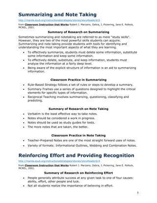 Summarizing and Note Taking
http://manila.esu6.org/instructionalstrategies/stories/storyReader$15
from Classroom Instruction that Works Robert J. Marzano, Debra, J. Pickering, Jane E. Pollock,
MCREL, 2001.

                        Summary of Research on Summarizing
Sometimes summarizing and notetaking are referred to as mere "study skills".
However, they are two of the most powerful skills students can acquire.
Summarizing and note taking provide students with tools for identifying and
understanding the most important aspects of what they are learning.
   •   To effectively summarize, students must delete some information, substitute
       some information and keep some information.
   •   To effectively delete, substitute, and keep information, students must
       analyze the information at a fairly deep level.
   •   Being aware of the explicit structure of information is an aid to summarizing
       information.

                           Classroom Practice in Summarizing
   •   Rule-Based Strategy follows a set of rules or steps to develop a summary.
   •   Summary Frames use a series of questions designed to highlight the critical
       elements for specific types of information.
   •   Reciprocal Teaching involves summarizing, questioning, classifying and
       predicting.

                         Summary of Research on Note Taking
   •   Verbatim is the least effective way to take notes.
   •   Notes should be considered a work in progress.
   •   Notes should be used as study guides for tests.
   •   The more notes that are taken, the better.


                           Classroom Practice in Note Taking
   •   Teacher-Prepared Notes are one of the most straight forward uses of notes.
   •   Variety of formats: Informational Outlines, Webbing and Combination Notes.


Reinforcing Effort and Providing Recognition
http://manila.esu6.org/instructionalstrategies/stories/storyReader$14
from Classroom Instruction that Works Robert J. Marzano, Debra, J. Pickering, Jane E. Pollock,
MCREL, 2001.

                     Summary of Research on Reinforcing Effort
   •   People generally attribute success at any given task to one of four causes:
       ability, effort, other people and luck.
   •   Not all students realize the importance of believing in effort.

                                                                                                 5
 