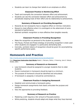 •   Students can learn to change their beliefs to an emphasis on effort.


                        Classroom Practice in Reinforcing Effort
   •   Teach and exemplify the connection between effort and achievement.
   •   Students can see the connection between effort and achievement by
       periodically keeping track of their effort and its relationship to achievement,

                  Summary of Research on Providing Recognition
   •   Rewards do not necessarily have a negative effect on intrinsic motivation.
   •   Reward is most effective when it is contingent on the attainment of some
       standard of performance.
   •   Abstract symbolic recognition is more effective than tangible rewards.


                     Classroom Practice in Providing Recognition
   •   Make the recognition as personal to the student as possible.
   •   The Pause, Prompt and Praise strategy of providing recognition is best used
       when students are engaged in a particularly demanding task.
   •   Concrete, symbolic tokens of recognition should be given for accomplishing
       specific performance goals.



Homework and Practice
http://manila.esu6.org/instructionalstrategies/stories/storyReader$16
from Classroom Instruction that Works Robert J. Marzano, Debra, J. Pickering, Jane E. Pollock,
MCREL, 2001.

                         Summary of Research on Homework
   •   Less homework should be assigned to younger students than to older
       students.
   •   Parent involvement in homework should be kept to a minimum.
   •   The purpose of homework should be identified and articulated.
   •   If homework is assigned, it should be commented on.


                     Classroom Practice in Assigning Homework
   •   Establish and communicate a homework policy.
   •   Design homework assignments that clearly articulate the purpose and
       outcome.
   •   Vary the approaches to providing feedback.


                           Summary of Research on Practice
   •   Mastering a skill requires a fair amount of focused practice.
   •   While practicing, students should adapt and shape what they have learned.

                                                                                                 6
 