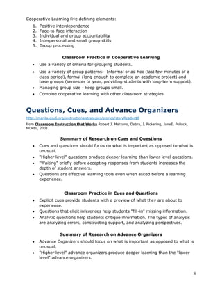 Cooperative Learning five defining elements:
   1.   Positive interdependence
   2.   Face-to-face interaction
   3.   Individual and group accountability
   4.   Interpersonal and small group skills
   5.   Group processing

                     Classroom Practice in Cooperative Learning
   •    Use a variety of criteria for grouping students.
   •    Use a variety of group patterns: Informal or ad hoc (last few minutes of a
        class period), formal (long enough to complete an academic project) and
        base groups (semester or year, providing students with long-term support).
   •    Managing group size - keep groups small.
   •    Combine cooperative learning with other classroom strategies.



Questions, Cues, and Advance Organizers
http://manila.esu6.org/instructionalstrategies/stories/storyReader$8
from Classroom Instruction that Works Robert J. Marzano, Debra, J. Pickering, JaneE. Pollock,
MCREL, 2001.


                    Summary of Research on Cues and Questions
   •    Cues and questions should focus on what is important as opposed to what is
        unusual.
   •    "Higher level" questions produce deeper learning than lower level questions.
   •    "Waiting" briefly before accepting responses from students increases the
        depth of student answers.
   •    Questions are effective learning tools even when asked before a learning
        experience.


                      Classroom Practice in Cues and Questions
   •    Explicit cues provide students with a preview of what they are about to
        experience.
   •    Questions that elicit inferences help students "fill-in" missing information.
   •    Analytic questions help students critique information. The types of analysis
        are analyzing errors, constructing support, and analyzing perspectives.

                    Summary of Research on Advance Organizers
   •    Advance Organizers should focus on what is important as opposed to what is
        unusual.
   •    "Higher level" advance organizers produce deeper learning than the "lower
        level" advance organizers.


                                                                                                8
 