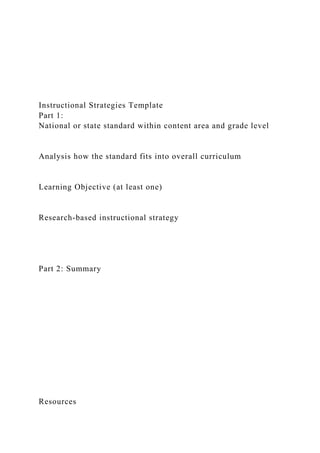 Instructional Strategies Template
Part 1:
National or state standard within content area and grade level
Analysis how the standard fits into overall curriculum
Learning Objective (at least one)
Research-based instructional strategy
Part 2: Summary
Resources
 