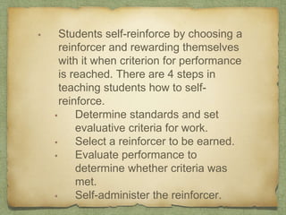 • Students self-reinforce by choosing a
reinforcer and rewarding themselves
with it when criterion for performance
is reached. There are 4 steps in
teaching students how to self-
reinforce.
• Determine standards and set
evaluative criteria for work.
• Select a reinforcer to be earned.
• Evaluate performance to
determine whether criteria was
met.
• Self-administer the reinforcer.
 