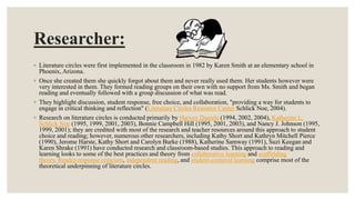 Researcher:
◦ Literature circles were first implemented in the classroom in 1982 by Karen Smith at an elementary school in
Phoenix, Arizona.
◦ Once she created them she quickly forgot about them and never really used them. Her students however were
very interested in them. They formed reading groups on their own with no support from Ms. Smith and began
reading and eventually followed with a group discussion of what was read.
◦ They highlight discussion, student response, free choice, and collaboration, "providing a way for students to
engage in critical thinking and reflection" (Literature Circles Resource Center Schlick Noe, 2004).
◦ Research on literature circles is conducted primarily by Harvey Daniels (1994, 2002, 2004), Katherine L.
Schlick Noe (1995, 1999, 2001, 2003), Bonnie Campbell Hill (1995, 2001, 2003), and Nancy J. Johnson (1995,
1999, 2001); they are credited with most of the research and teacher resources around this approach to student
choice and reading; however, numerous other researchers, including Kathy Short and Kathryn Mitchell Pierce
(1990), Jerome Harste, Kathy Short and Carolyn Burke (1988), Katherine Samway (1991), Suzi Keegan and
Karen Shrake (1991) have conducted research and classroom-based studies. This approach to reading and
learning looks to some of the best practices and theory from collaborative learning and scaffolding
theory. Reader-response criticism, independent reading, and student-centered learning comprise most of the
theoretical underpinning of literature circles.
 