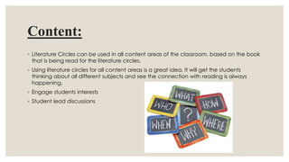 Content:
◦ Literature Circles can be used in all content areas of the classroom, based on the book
that is being read for the literature circles.
◦ Using literature circles for all content areas is a great idea. It will get the students
thinking about all different subjects and see the connection with reading is always
happening.
◦ Engage students interests
◦ Student lead discussions
 