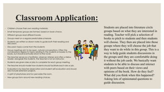 Classroom Application:
◦ Children choose their own reading materials.
◦ Small temporary groups are formed, based on book choice.
◦ Different groups read different books
◦ Groups meet on a regular predictable schedule.
◦ Students use written or drawn notes to guide both their reading and
discussion.
◦ Discussion topics come from the students
◦ Group meetings aim to be open, natural conversations. Often the
conversations digress to topics relating to the students or loosely to the
books, but should eventually return to the novel.
◦ The teacher serves as a facilitator, observer, listener and often a fellow
reader, alongside the students. The teacher is not an instructor.
◦ Students are given roles or jobs to complete for each group meeting.
◦ The teacher should model how students should facilitate each role or job.
◦ Evaluation is by teacher observation and student self-evaluation and should
also include extension projects.
◦ A spirit of playfulness and fun pervades the room.
◦ New groups form around new reading choices.
Students are placed into literature circle
groups based on what they are interested in
reading. Teacher will pick a selection of
books to pitch to students and then students
will choose. They then are placed into those
groups where they will choose the job that
they want to do while in this group. This is a
way to help guide students discussions in
the groups until they are comfortable doing
it without the job cards. We basically want
students to be able to discuss and interact
with peers based on their views and
opinions of the book. How do they feel?
What did you think when this happened?
Asking lots of opinionated questions to
guide discussion.
 