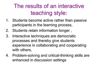 The results of an interactive teaching style: Students become active rather than passive participants in the learning process,  Students retain information longer , Interactive techniques are democratic processes and thereby give students experience in collaborating and cooperating with others,  Problem-solving and critical-thinking skills are enhanced in discussion settings  