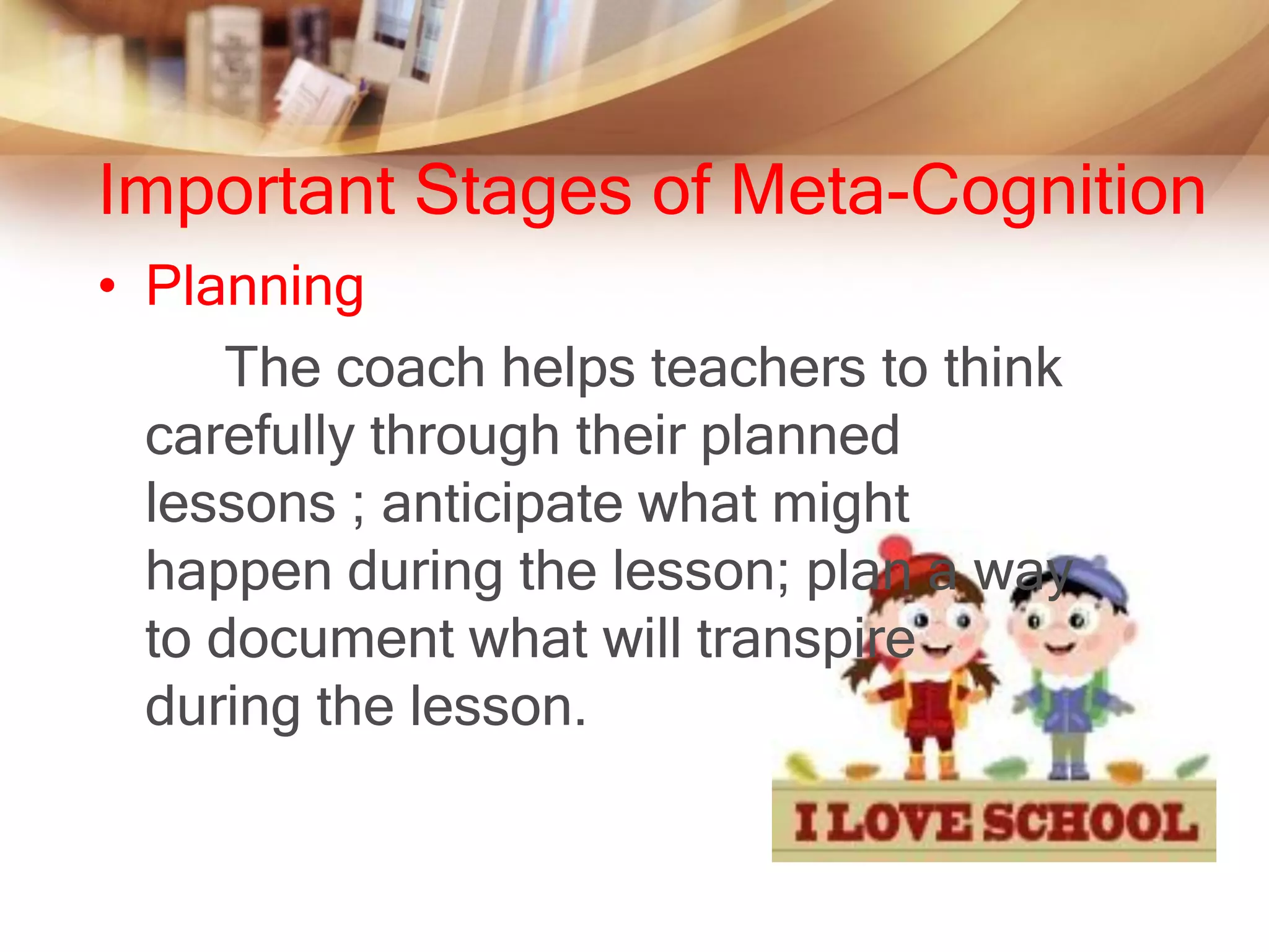 Important Stages of Meta-Cognition
• Planning
      The coach helps teachers to think
  carefully through their planned
  lessons ; anticipate what might
  happen during the lesson; plan a way
  to document what will transpire
  during the lesson.
 