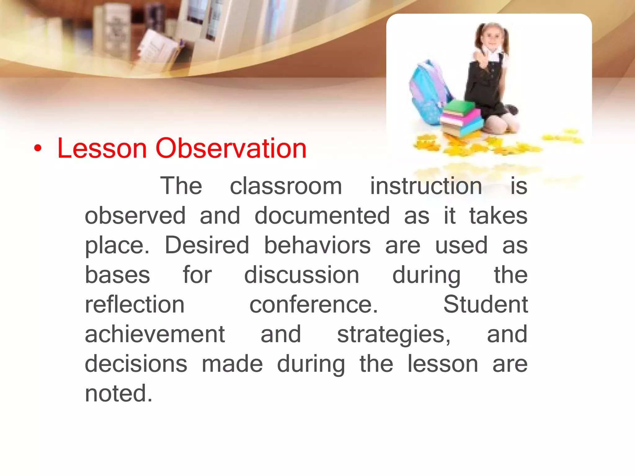 • Lesson Observation
           The classroom instruction is
   observed and documented as it takes
   place. Desired behaviors are used as
   bases for discussion during the
   reflection    conference.     Student
   achievement and strategies, and
   decisions made during the lesson are
   noted.
 