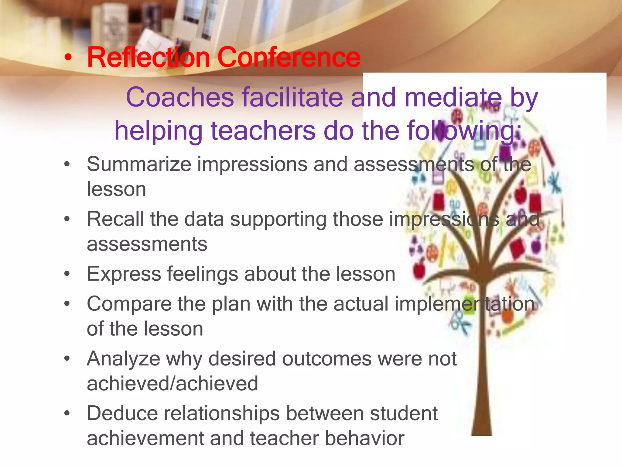• Reflection Conference
    Coaches facilitate and mediate by
   helping teachers do the following:
• Summarize impressions and assessments of the
  lesson
• Recall the data supporting those impressions and
  assessments
• Express feelings about the lesson
• Compare the plan with the actual implementation
  of the lesson
• Analyze why desired outcomes were not
  achieved/achieved
• Deduce relationships between student
  achievement and teacher behavior
 