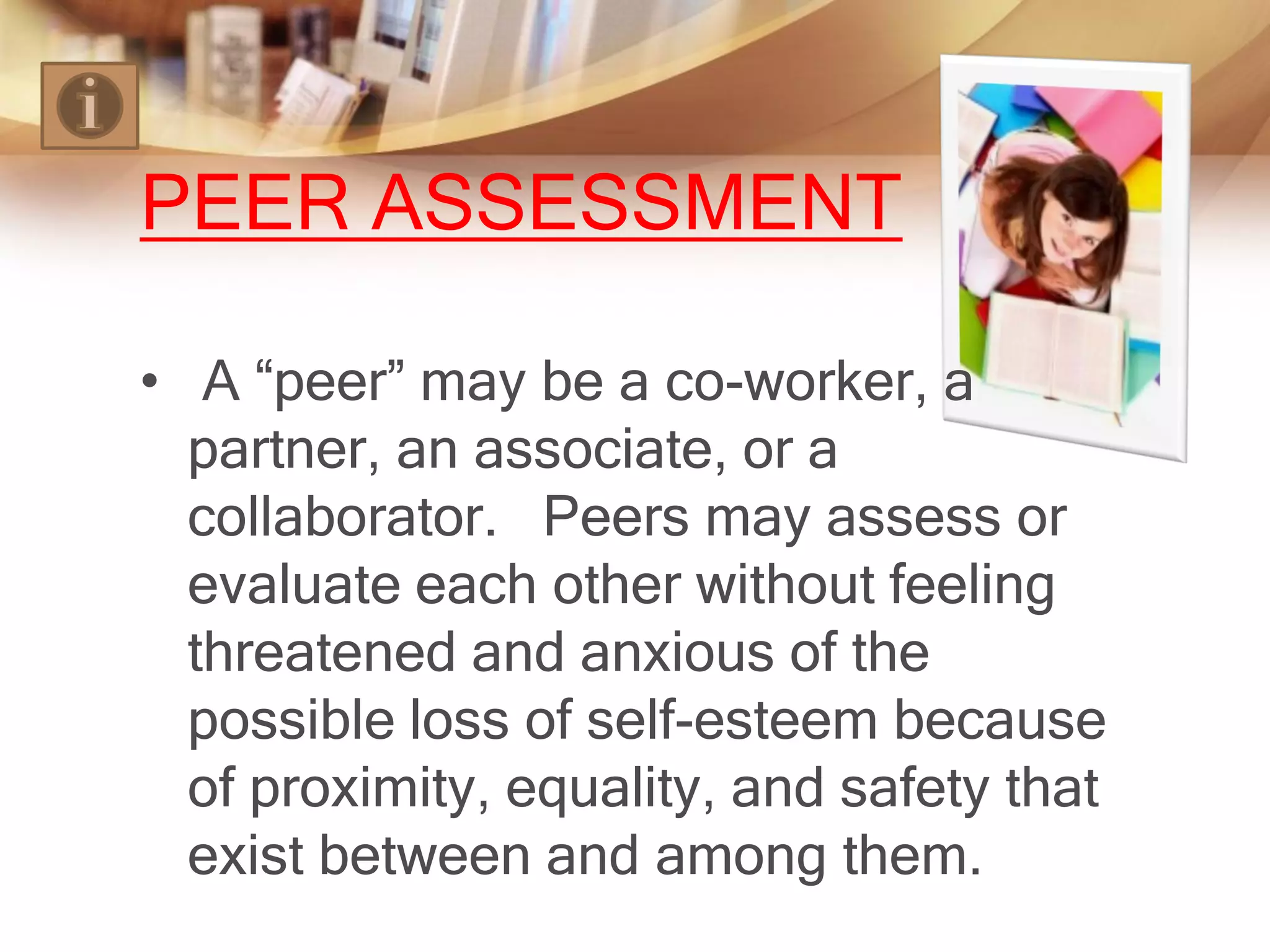 PEER ASSESSMENT

• A “peer” may be a co-worker, a
  partner, an associate, or a
  collaborator. Peers may assess or
  evaluate each other without feeling
  threatened and anxious of the
  possible loss of self-esteem because
  of proximity, equality, and safety that
  exist between and among them.
 