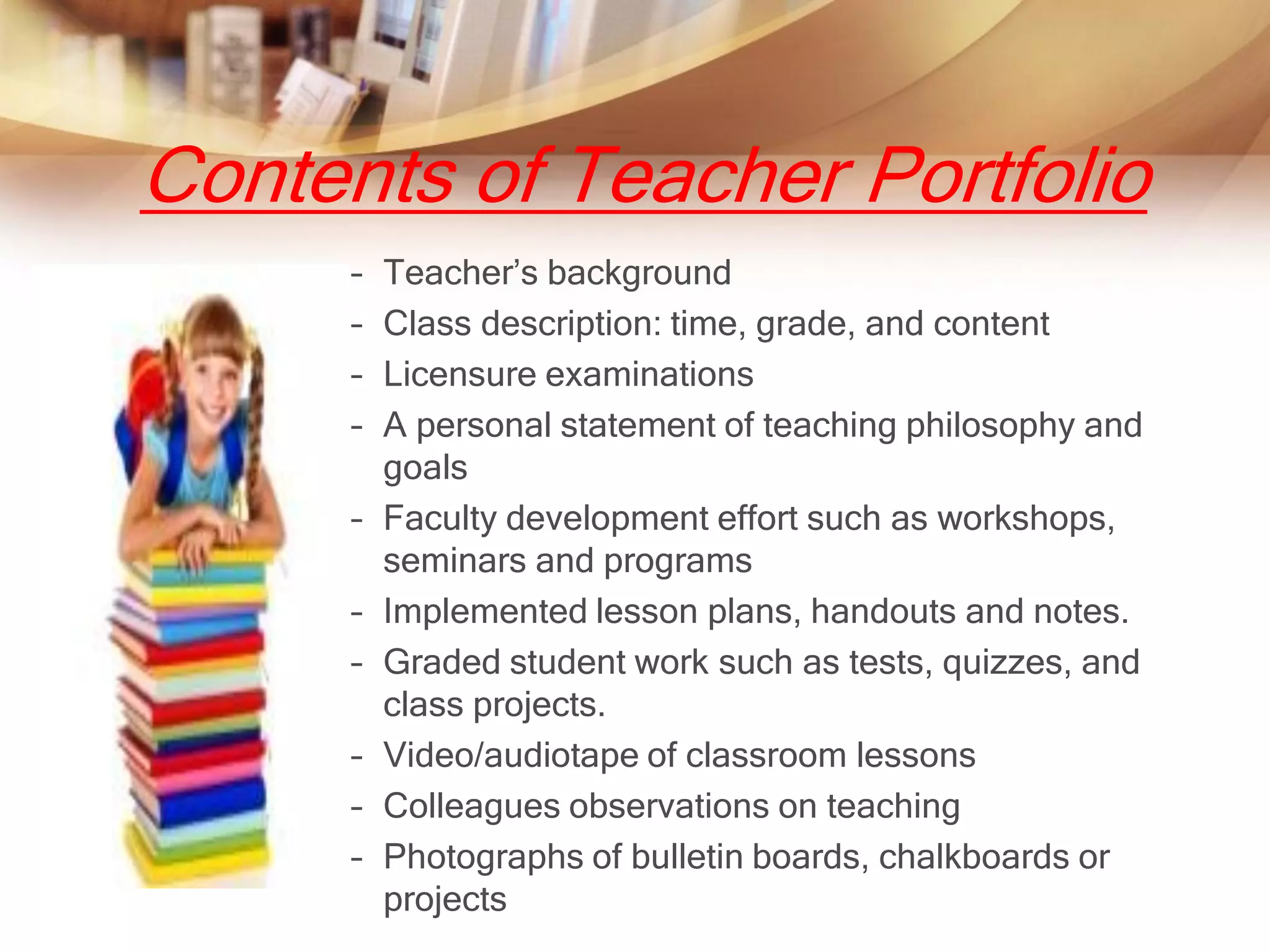 Contents of Teacher Portfolio
      –   Teacher’s background
      –   Class description: time, grade, and content
      –   Licensure examinations
      –   A personal statement of teaching philosophy and
          goals
      –   Faculty development effort such as workshops,
          seminars and programs
      –   Implemented lesson plans, handouts and notes.
      –   Graded student work such as tests, quizzes, and
          class projects.
      –   Video/audiotape of classroom lessons
      –   Colleagues observations on teaching
      –   Photographs of bulletin boards, chalkboards or
          projects
 
