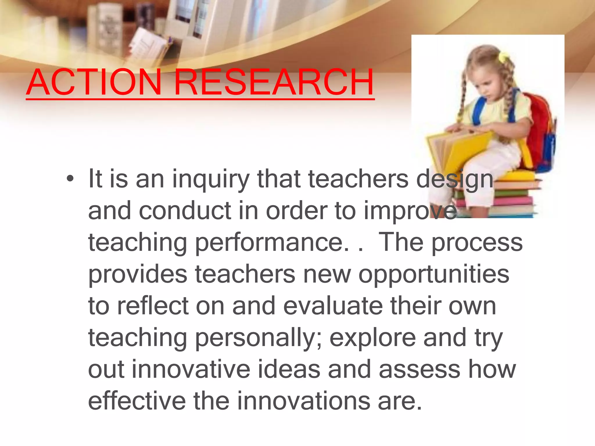 ACTION RESEARCH

 • It is an inquiry that teachers design
   and conduct in order to improve
   teaching performance. . The process
   provides teachers new opportunities
   to reflect on and evaluate their own
   teaching personally; explore and try
   out innovative ideas and assess how
   effective the innovations are.
 