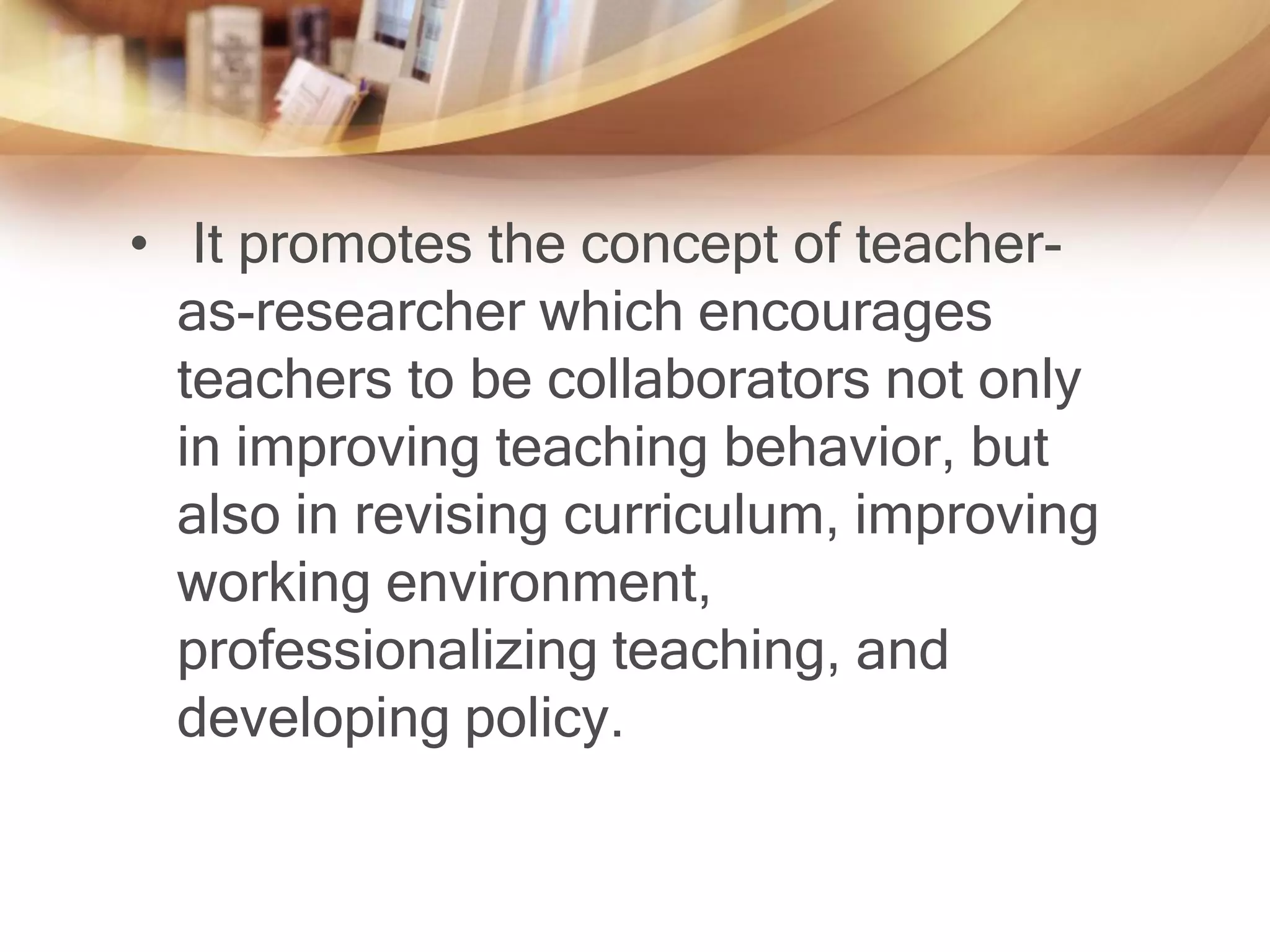 • It promotes the concept of teacher-
  as-researcher which encourages
  teachers to be collaborators not only
  in improving teaching behavior, but
  also in revising curriculum, improving
  working environment,
  professionalizing teaching, and
  developing policy.
 