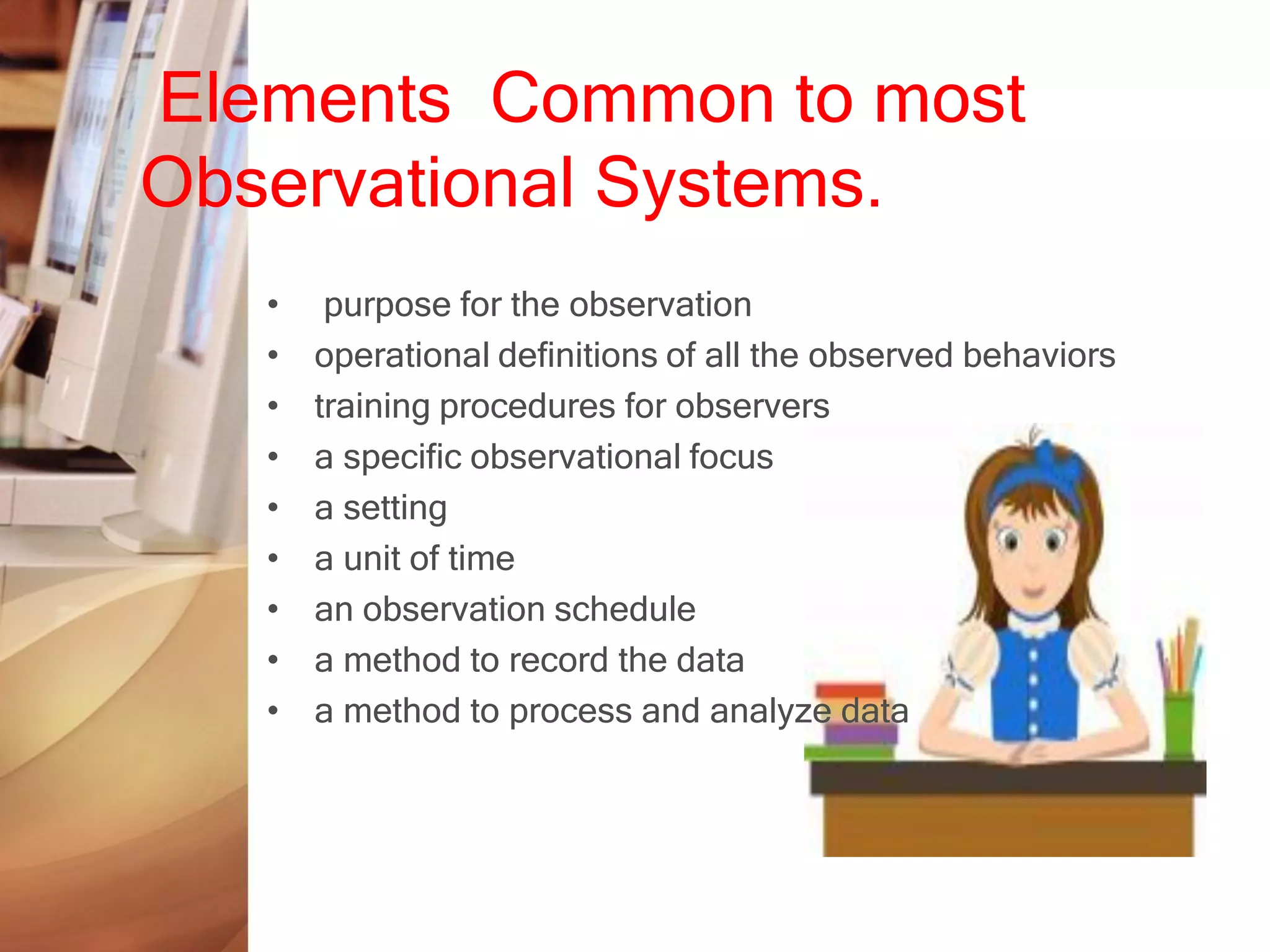 Elements Common to most
Observational Systems.
   •    purpose for the observation
   •   operational definitions of all the observed behaviors
   •   training procedures for observers
   •   a specific observational focus
   •   a setting
   •   a unit of time
   •   an observation schedule
   •   a method to record the data
   •   a method to process and analyze data
 