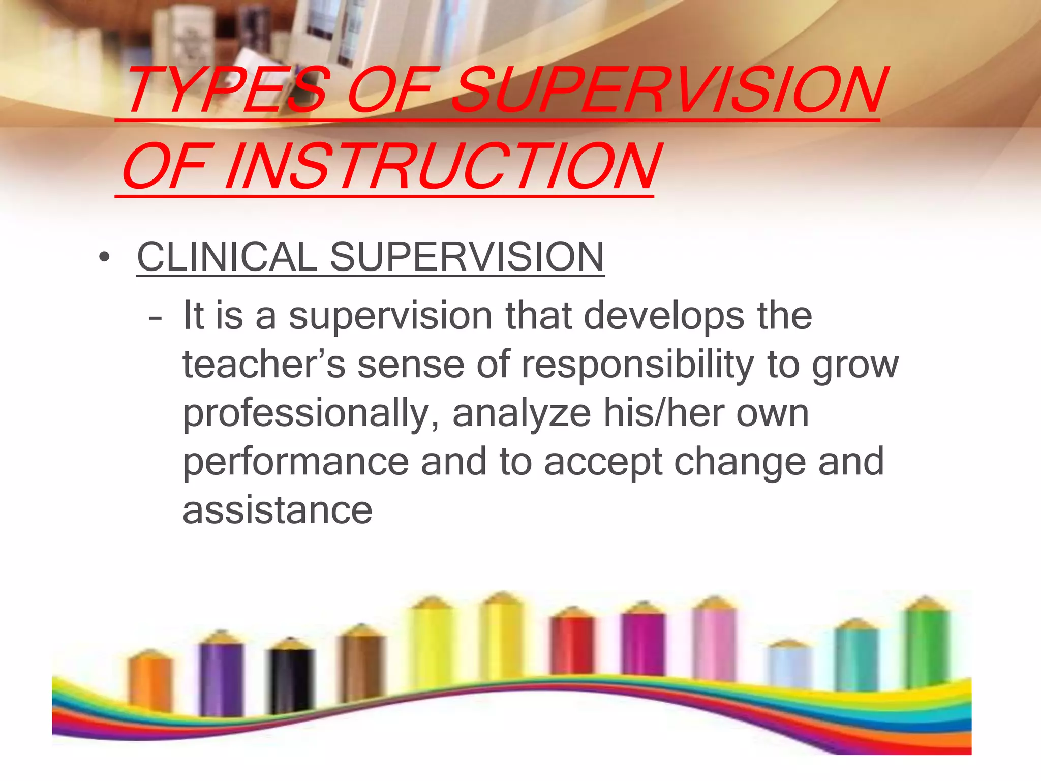 TYPES OF SUPERVISION
OF INSTRUCTION
• CLINICAL SUPERVISION
  – It is a supervision that develops the
    teacher’s sense of responsibility to grow
    professionally, analyze his/her own
    performance and to accept change and
    assistance
 