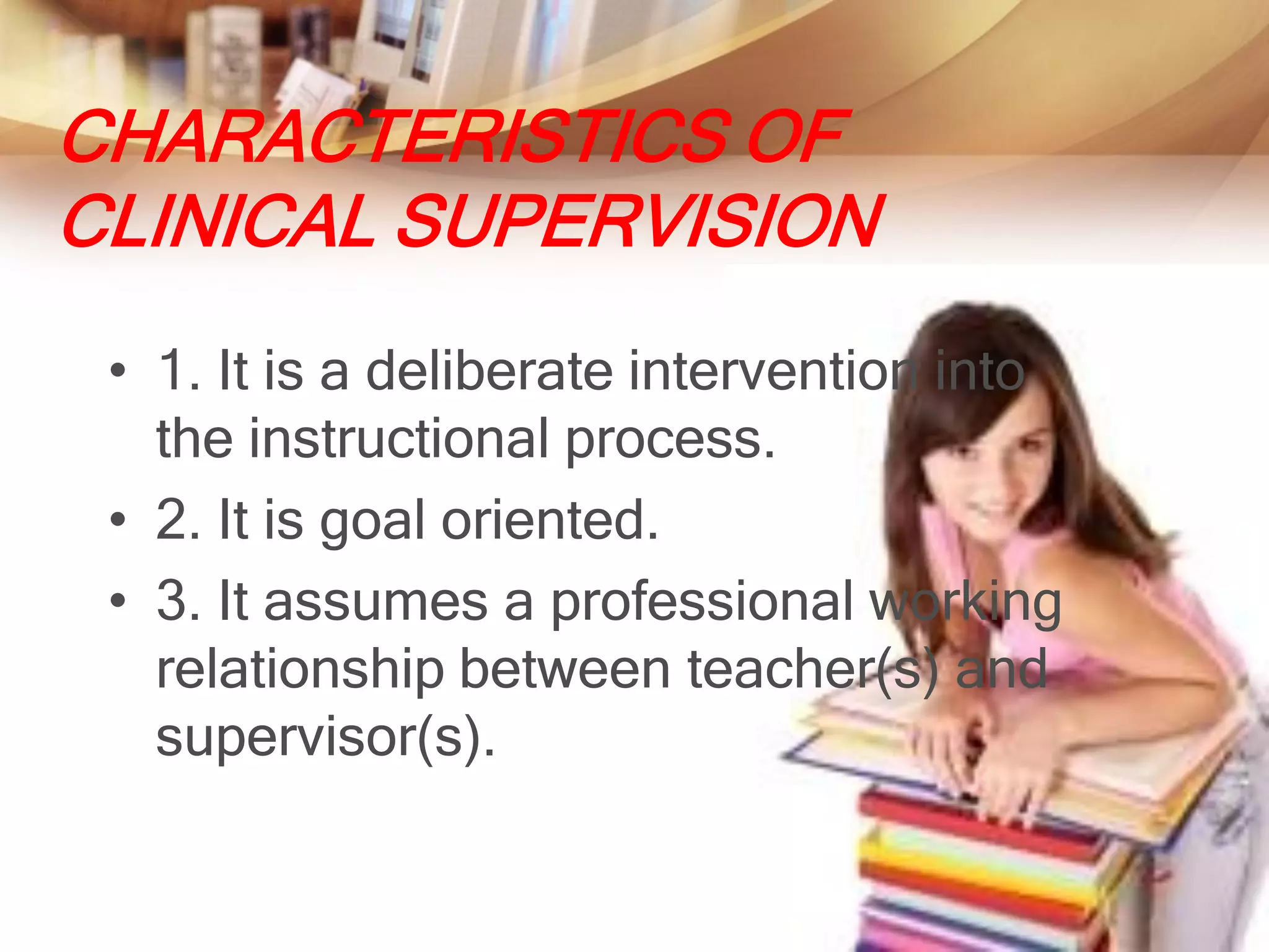 CHARACTERISTICS OF
CLINICAL SUPERVISION
 • 1. It is a deliberate intervention into
   the instructional process.
 • 2. It is goal oriented.
 • 3. It assumes a professional working
   relationship between teacher(s) and
   supervisor(s).
 
