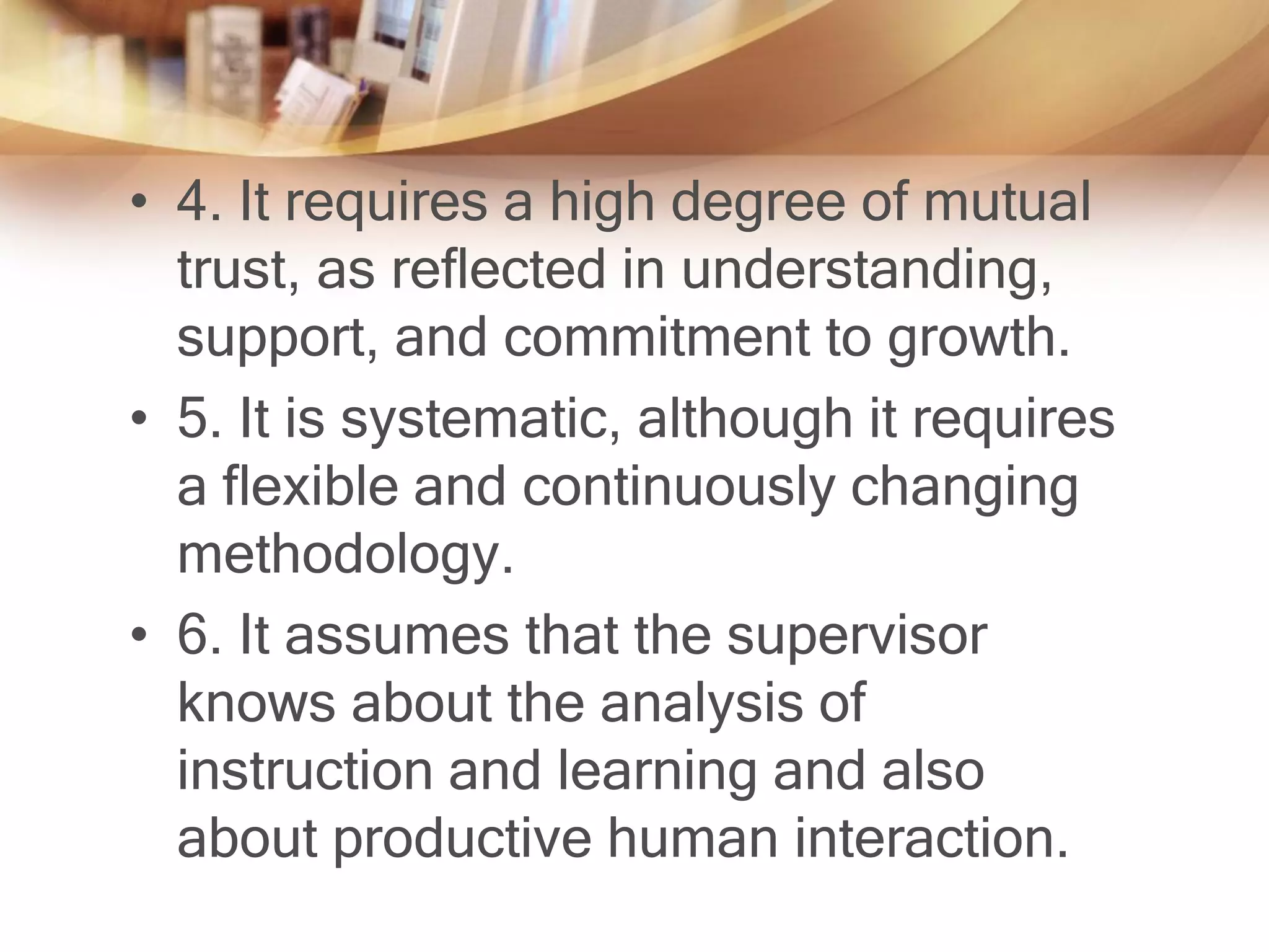 • 4. It requires a high degree of mutual
  trust, as reflected in understanding,
  support, and commitment to growth.
• 5. It is systematic, although it requires
  a flexible and continuously changing
  methodology.
• 6. It assumes that the supervisor
  knows about the analysis of
  instruction and learning and also
  about productive human interaction.
 