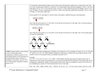 To extend this understanding of place value to their work with decimals, students use a model of one unit; they
                                           cut it into 10 equal pieces, shade in, or describe 1/10 of that model using fractional language (“This is 1 out of 10
                                           equal parts. So it is 1/10”. I can write this using 1/10 or 0.1”). They repeat the process by finding 1/10 of a 1/10
                                           (e.g., dividing 1/10 into 10 equal parts to arrive at 1/100 or 0.01) and can explain their reasoning, “0.01 is 1/10 of
                                           1/10 thus is 1/100 of the whole unit.”

                                           In the number 55.55, each digit is 5, but the value of the digits is different because of the placement.

                                                     5       5       .       5       5


                                           The 5 that the arrow points to is 1/10 of the 5 to the left and 10 times the 5 to the right. The 5 in the ones place is
                                           1/10 of 50 and 10 times five tenths.

                                                 5       5       .       5       5


                                           The 5 that the arrow points to is 1/10 of the 5 to the left and 10 times the 5 to the right. The 5 in the tenths place is
                                           10 times five hundredths.




5.NBT.2 Explain patterns in the number     This standard includes multiplying by multiples of 10 and powers of 10, including 102 which is 10 x 10=100, and
of zeros of the product when               103 which is 10 x 10 x 10=1,000. Students should have experiences working with connecting the pattern of the
multiplying a number by powers of 10,      number of zeros in the product when you multiply by powers of 10.
and explain patterns in the placement of
                                           Example:
the decimal point when a decimal is        2.5 x 103 = 2.5 x (10 x 10 x 10) = 2.5 x 1,000 = 2,500 Students should reason that the exponent above the 10
multiplied or divided by a power of 10.    indicates how many places the decimal point is moving (not just that the decimal point is moving but that you are
Use whole-number exponents to denote       multiplying or making the number 10 times greater three times) when you multiply by a power of 10. Since we
powers of 10.                              are multiplying by a power of 10 the decimal point moves to the right.

                                           350 ÷ 103 = 350 ÷ 1,000 = 0.350 = 0.35        350/10 = 35, 35 /10 = 3.5          3.5 /10 =.0.35, or 350 x 1/10, 35 x 1/10,

     5th Grade Mathematics • Unpacked Content	
  	
  	
                                                              	
           	
       	
      page 11	
  
     	
  
 