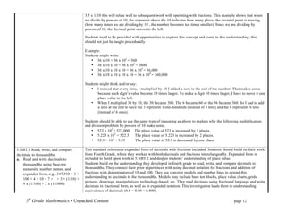 3.5 x 1/10 this will relate well to subsequent work with operating with fractions. This example shows that when
                                          we divide by powers of 10, the exponent above the 10 indicates how many places the decimal point is moving
                                          (how many times we are dividing by 10 , the number becomes ten times smaller). Since we are dividing by
                                          powers of 10, the decimal point moves to the left.

                                          Students need to be provided with opportunities to explore this concept and come to this understanding; this
                                          should not just be taught procedurally.

                                          Example:
                                          Students might write:
                                              • 36 x 10 = 36 x 101 = 360
                                              • 36 x 10 x 10 = 36 x 102 = 3600
                                              • 36 x 10 x 10 x 10 = 36 x 103 = 36,000
                                              • 36 x 10 x 10 x 10 x 10 = 36 x 104 = 360,000

                                          Students might think and/or say:
                                              • I noticed that every time, I multiplied by 10 I added a zero to the end of the number. That makes sense
                                                  because each digit’s value became 10 times larger. To make a digit 10 times larger, I have to move it one
                                                  place value to the left.
                                              • When I multiplied 36 by 10, the 30 became 300. The 6 became 60 or the 36 became 360. So I had to add
                                                  a zero at the end to have the 3 represent 3 one-hundreds (instead of 3 tens) and the 6 represents 6 tens
                                                  (instead of 6 ones).

                                          Students should be able to use the same type of reasoning as above to explain why the following multiplication
                                          and division problem by powers of 10 make sense.
                                              • 523 x 103 = 523,000 The place value of 523 is increased by 3 places.
                                              • 5.223 x 102 = 522.3       The place value of 5.223 is increased by 2 places.
                                              • 52.3 ÷ 101 = 5.23         The place value of 52.3 is decreased by one place.

5.NBT.3 Read, write, and compare          This standard references expanded form of decimals with fractions included. Students should build on their work
decimals to thousandths.                  from Fourth Grade, where they worked with both decimals and fractions interchangeably. Expanded form is
a. Read and write decimals to             included to build upon work in 5.NBT.2 and deepen students’ understanding of place value.
    thousandths using base-ten            Students build on the understanding they developed in fourth grade to read, write, and compare decimals to
    numerals, number names, and           thousandths. They connect their prior experiences with using decimal notation for fractions and addition of
    expanded form, e.g., 347.392 = 3 ×    fractions with denominators of 10 and 100. They use concrete models and number lines to extend this
    100 + 4 × 10 + 7 × 1 + 3 × (1/10) +   understanding to decimals to the thousandths. Models may include base ten blocks, place value charts, grids,
                                          pictures, drawings, manipulatives, technology-based, etc. They read decimals using fractional language and write
    9 x (1/100) + 2 x (1/1000)
                                          decimals in fractional form, as well as in expanded notation. This investigation leads them to understanding
                                          equivalence of decimals (0.8 = 0.80 = 0.800).

     5th Grade Mathematics • Unpacked Content	
  	
  	
                                                        	
      	
      	
      page 12	
  
     	
  
 