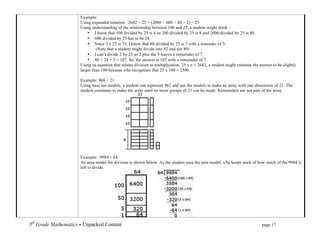 Example:
                           Using expanded notation 2682 ÷ 25 = (2000 + 600 + 80 + 2) ÷ 25
                           Using understanding of the relationship between 100 and 25, a student might think ~
                               • I know that 100 divided by 25 is 4 so 200 divided by 25 is 8 and 2000 divided by 25 is 80.
                               • 600 divided by 25 has to be 24.
                               • Since 3 x 25 is 75, I know that 80 divided by 25 is 3 with a reminder of 5.
                                    (Note that a student might divide into 82 and not 80)
                               • I can’t divide 2 by 25 so 2 plus the 5 leaves a remainder of 7.
                               • 80 + 24 + 3 = 107. So, the answer is 107 with a remainder of 7.
                           Using an equation that relates division to multiplication, 25 x n = 2682, a student might estimate the answer to be slightly
                           larger than 100 because s/he recognizes that 25 x 100 = 2500.

                           Example: 968 ÷ 21
                           Using base ten models, a student can represent 962 and use the models to make an array with one dimension of 21. The
                           student continues to make the array until no more groups of 21 can be made. Remainders are not part of the array.




                           Example: 9984 ÷ 64
                           An area model for division is shown below. As the student uses the area model, s/he keeps track of how much of the 9984 is
                           left to divide.




5th Grade Mathematics • Unpacked Content	
  	
  	
                                                        	
      	
      	
       page 17	
  
	
  
 