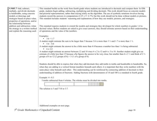 5.NBT.7 Add, subtract,             This standard builds on the work from fourth grade where students are introduced to decimals and compare them. In fifth
multiply, and divide decimals      grade, students begin adding, subtracting, multiplying and dividing decimals. This work should focus on concrete models
to hundredths, using concrete      and pictorial representations, rather than relying solely on the algorithm. The use of symbolic notations involves having
models or drawings and             students record the answers to computations (2.25 x 3= 6.75), but this work should not be done without models or pictures.
strategies based on place value,   This standard includes students’ reasoning and explanations of how they use models, pictures, and strategies.
properties of operations, and/or
the relationship between
addition and subtraction; relate   This standard requires students to extend the models and strategies they developed for whole numbers in grades 1-4 to
the strategy to a written method   decimal values. Before students are asked to give exact answers, they should estimate answers based on their understanding
and explain the reasoning used.    of operations and the value of the numbers.

                                   Examples:
                                       • 3.6 + 1.7
                                   A student might estimate the sum to be larger than 5 because 3.6 is more than 3 ½ and 1.7 is more than 1 ½.
                                       • 5.4 – 0.8
                                   A student might estimate the answer to be a little more than 4.4 because a number less than 1 is being subtracted.
                                       • 6 x 2.4
                                   A student might estimate an answer between 12 and 18 since 6 x 2 is 12 and 6 x 3 is 18. Another student might give an
                                   estimate of a little less than 15 because s/he figures the answer to be very close, but smaller than 6 x 2 ½ and think of 2 ½
                                   groups of 6 as 12 (2 groups of 6) + 3 (½ of a group of 6).


                                   Students should be able to express that when they add decimals they add tenths to tenths and hundredths to hundredths. So,
                                   when they are adding in a vertical format (numbers beneath each other), it is important that they write numbers with the
                                   same place value beneath each other. This understanding can be reinforced by connecting addition of decimals to their
                                   understanding of addition of fractions. Adding fractions with denominators of 10 and 100 is a standard in fourth grade.

                                   Example: 4 - 0.3
                                     3 tenths subtracted from 4 wholes. The wholes must be divided into tenths.


                                   The solution is 3 and 7/10 or 3.7.




                                   Additional examples on next page.

      5th Grade Mathematics • Unpacked Content	
  	
  	
                                                          	
       	
      	
       page 18	
  
      	
  
 