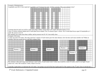 Example of Multiplication:
A gumball costs $0.22. How much do 5 gumballs cost? Estimate the total, and then calculate. Was your estimate close?




I estimate that the total cost will be a little more than a dollar. I know that 5 20’s equal 100 and we have 5 22’s.
I have 10 whole columns shaded and 10 individual boxes shaded. The 10 columns equal 1 whole. The 10 individual boxes equal 10 hundredths or 1
tenth. My answer is $1.10.
My estimate was a little more than a dollar, and my answer was $1.10. I was really close.
Example of Division:
A relay race lasts 4.65 miles. The relay team has 3 runners. If each runner goes the same distance, how far does each team member run? Make an
estimate, find your actual answer, and then compare them.




                                                                                                    Runner 1                               Runner 3
           Runner 1                        Runner 2                      Runner 3

                                                                                                                         Runner 2




My estimate is that each runner runs between 1 and 2 miles. If each runner went 2 miles, that would be a total of 6 miles which is too high. If each
runner ran 1 mile, that would be 3 miles, which is too low.

I used the 5 grids above to represent the 4.65 miles. I am going to use all of the first 4 grids and 65 of the squares in the 5th grid. I have to divide the 4

 5th Grade Mathematics • Unpacked Content	
  	
  	
                                                               	
        	
      	
        page 20	
  
 	
  
 