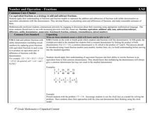 Number and Operation – Fractions                                                                                                                     5.NF
Common Core Cluster
Use equivalent fractions as a strategy to add and subtract fractions.
Students apply their understanding of fractions and fraction models to represent the addition and subtraction of fractions with unlike denominators as
equivalent calculations with like denominators. They develop fluency in calculating sums and differences of fractions, and make reasonable estimates of
them.
Mathematically proficient students communicate precisely by engaging in discussion about their reasoning using appropriate mathematical language. The
terms students should learn to use with increasing precision with this cluster are: fraction, equivalent, addition/ add, sum, subtraction/subtract,
difference, unlike denominator, numerator, benchmark fraction, estimate, reasonableness, mixed numbers
     Common Core Standard                 Unpacking
                                          What do these standards mean a child will know and be able to do?
5.NF.1 Add and subtract fractions with    5.NF.1 builds on the work in fourth grade where students add fractions with like denominators. In fifth grade, the
unlike denominators (including mixed      example provided in the standard has students find a common denominator by finding the product of both
numbers) by replacing given fractions     denominators. For 1/3 + 1/6, a common denominator is 18, which is the product of 3 and 6. This process should
with equivalent fractions in such a way   be introduced using visual fraction models (area models, number lines, etc.) to build understanding before moving
as to produce an equivalent sum or        into the standard algorithm.
difference of fractions with like
denominators.
                                          Students should apply their understanding of equivalent fractions and their ability to rewrite fractions in an
For example, 2/3 + 5/4 = 8/12 + 15/12
                                          equivalent form to find common denominators. They should know that multiplying the denominators will always
= 23/12. (In general, a/b + c/d = (ad +
                                          give a common denominator but may not result in the smallest denominator.
bc)/bd.)
                                          Examples:
                                                   2 7 16 35 51
                                                    + =  +  =
                                                   5 8 40 40 40

                                                   1 1   3 2   1
                                                  3 − =3 − =3
                                                   4 6  12 12 12




                                          Example:
                                          Present students with the problem 1/3 + 1/6. Encourage students to use the clock face as a model for solving the
                                          problem. Have students share their approaches with the class and demonstrate their thinking using the clock
                                          model.


     5th Grade Mathematics • Unpacked Content	
  	
  	
                                                        	
      	
      	
      page 22	
  
     	
  
 