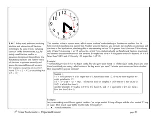 5.NF.2 Solve word problems involving        This standard refers to number sense, which means students’ understanding of fractions as numbers that lie
addition and subtraction of fractions       between whole numbers on a number line. Number sense in fractions also includes moving between decimals and
referring to the same whole, including      fractions to find equivalents, also being able to use reasoning such as 7/8 is greater than ¾ because 7/8 is missing
cases of unlike denominators, e.g., by      only 1/8 and ¾ is missing ¼ so 7/8 is closer to a whole Also, students should use benchmark fractions to estimate
using visual fraction models or             and examine the reasonableness of their answers. Example here such as 5/8 is greater than 6/10 because 5/8 is 1/8
equations to represent the problem. Use     larger than ½(4/8) and 6/10 is only 1/10 larger than ½ (5/10)
benchmark fractions and number sense
                                            Example:
of fractions to estimate mentally and
                                            Your teacher gave you 1/7 of the bag of candy. She also gave your friend 1/3 of the bag of candy. If you and your
assess the reasonableness of answers.
                                            friend combined your candy, what fraction of the bag would you have? Estimate your answer and then calculate.
For example, recognize an incorrect         How reasonable was your estimate?
result 2/5 + 1/2 = 3/7, by observing that
3/7 < 1/2.                                          Student 1
                                                    1/7 is really close to 0. 1/3 is larger than 1/7, but still less than 1/2. If we put them together we
                                                    might get close to 1/2.
                                                    1/7 + 1/3= 3/21 + 7/21 = 10/21. The fraction does not simplify. I know that 10 is half of 20, so
                                                    10/21 is a little less than ½.
                                                    Another example: 1/7 is close to 1/6 but less than 1/6, and 1/3 is equivalent to 2/6, so I have a
                                                    little less than 3/6 or ½.



                                            Example:
                                            Jerry was making two different types of cookies. One recipe needed 3/4 cup of sugar and the other needed 2/3 cup
                                            of sugar. How much sugar did he need to make both recipes?
                                                • Mental estimation:

      5th Grade Mathematics • Unpacked Content	
  	
  	
                                                             	
       	
       	
       page 23	
  
      	
  
 