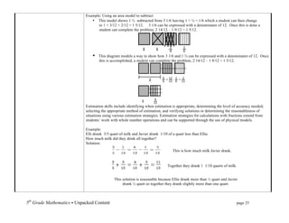 Example: Using an area model to subtract
                                      • This model shows 1 ¾ subtracted from 3 1/6 leaving 1 + ¼ = 1/6 which a student can then change
                                         to 1 + 3/12 + 2/12 = 1 5/12. 3 1/6 can be expressed with a denominator of 12. Once this is done a
                                         student can complete the problem, 2 14/12 – 1 9/12 = 1 5/12.




                                       •   This diagram models a way to show how 3 1/6 and 1 ¾ can be expressed with a denominator of 12. Once
                                           this is accomplished, a student can complete the problem, 2 14/12 – 1 9/12 = 1 5/12.




                                   Estimation skills include identifying when estimation is appropriate, determining the level of accuracy needed,
                                   selecting the appropriate method of estimation, and verifying solutions or determining the reasonableness of
                                   situations using various estimation strategies. Estimation strategies for calculations with fractions extend from
                                   students’ work with whole number operations and can be supported through the use of physical models.

                                   Example:
                                   Elli drank 3/5 quart of milk and Javier drank 1/10 of a quart less than Ellie.
                                   How much milk did they drink all together?
                                   Solution:
                                                                                           This is how much milk Javier drank.


                                                                                       Together they drank 1 1/10 quarts of milk.


                                                       This solution is reasonable because Ellie drank more than ½ quart and Javier
                                                            drank ½ quart so together they drank slightly more than one quart.

	
  

5th Grade Mathematics • Unpacked Content	
  	
  	
                                                        	
        	
     	
     page 25	
  
	
  
 