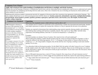 Common Core Cluster
Apply and extend previous understandings of multiplication and division to multiply and divide fractions.
Students also use the meaning of fractions, of multiplication and division, and the relationship between multiplication and division to understand and explain
why the procedures for multiplying and dividing fractions make sense. (Note: this is limited to the case of dividing unit fractions by whole numbers and
whole numbers by unit fractions.)
Mathematically proficient students communicate precisely by engaging in discussion about their reasoning using appropriate mathematical language. The
terms students should learn to use with increasing precision with this cluster are: fraction, numerator, denominator, operations, multiplication/multiply,
division/divide, mixed numbers, product, quotient, partition, equal parts, equivalent, factor, unit fraction, area, side lengths, fractional sides
lengths, scaling, comparing
  Common Core Standard               Unpacking
                                     What does this standards mean a child will know and be able to do?
5.NF.3 Interpret a fraction as       This standard calls for students to extend their work of partitioning a number line from third and fourth grade. Students
division of the numerator by the     need ample experiences to explore the concept that a fraction is a way to represent the division of two quantities.
denominator (a/b = a ÷ b). Solve
word problems involving division     Students are expected to demonstrate their understanding using concrete materials, drawing models, and explaining
of whole numbers leading to          their thinking when working with fractions in multiple contexts. They read 3/5 as “three fifths” and after many
answers in the form of fractions     experiences with sharing problems, learn that 3/5 can also be interpreted as “3 divided by 5.”
or mixed numbers, e.g., by using
                                     Examples:
visual fraction models or
                                     Ten team members are sharing 3 boxes of cookies. How much of a box will each student get?
equations to represent the
                                     When working this problem a student should recognize that the 3 boxes are being divided into 10 groups, so s/he is
problem.                             seeing the solution to the following equation, 10 x n = 3 (10 groups of some amount is 3 boxes) which can also be
For example, interpret 3/4 as the    written as n = 3 ÷ 10. Using models or diagram, they divide each box into 10 groups, resulting in each team member
result of dividing 3 by 4, noting    getting 3/10 of a box.
that 3/4 multiplied by 4 equals 3,
and that when 3 wholes are           Two afterschool clubs are having pizza parties. For the Math Club, the teacher will order 3 pizzas for every 5 students.
shared equally among 4 people        For the student council, the teacher will order 5 pizzas for every 8 students. Since you are in both groups, you need to
each person has a share of size      decide which party to attend. How much pizza would you get at each party? If you want to have the most pizza, which
3/4. If 9 people want to share a     party should you attend?
50-pound sack of rice equally by
weight, how many pounds of rice      The six fifth grade classrooms have a total of 27 boxes of pencils. How many boxes will each classroom receive?
should each person get? Between      Students may recognize this as a whole number division problem but should also express this equal sharing problem as
what two whole numbers does             . They explain that each classroom gets      boxes of pencils and can further determine that each classroom get 4
your answer lie?                        or 4   boxes of pencils.




     5th Grade Mathematics • Unpacked Content	
  	
  	
                                                          	
       	
      	
      page 26	
  
     	
  
 