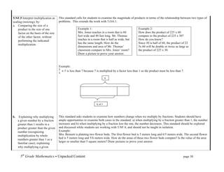 5.NF.5 Interpret multiplication as    This standard calls for students to examine the magnitude of products in terms of the relationship between two types of
scaling (resizing), by:               problems. This extends the work with 5.OA.1.
a. Comparing the size of a
    product to the size of one                       Example 1:                                        Example 2:
    factor on the basis of the size                  Mrs. Jones teaches in a room that is 60           How does the product of 225 x 60
    of the other factor, without                     feet wide and 40 feet long. Mr. Thomas            compare to the product of 225 x 30?
    performing the indicated                         teaches in a room that is half as wide, but       How do you know?
                                                     has the same length. How do the                   Since 30 is half of 60, the product of 22
    multiplication.
                                                     dimensions and area of Mr. Thomas’                5x 60 will be double or twice as large as
                                                     classroom compare to Mrs. Jones’ room?            the product of 225 x 30.
                                                     Draw a picture to prove your answer.



                                      Example:
                                           is less than 7 because 7 is multiplied by a factor less than 1 so the product must be less than 7.

                                                                                        7	
  




                                                                     ¾	
  of	
  7	
  
                                                                     77of	
  
                                                                     7of	
  7	
  
b.    Explaining why multiplying      This standard asks students to examine how numbers change when we multiply by fractions. Students should have
     a given number by a fraction     ample opportunities to examine both cases in the standard: a) when multiplying by a fraction greater than 1, the number
     greater than 1 results in a      increases and b) when multiplying by a fraction less the one, the number decreases. This standard should be explored
     product greater than the given   and discussed while students are working with 5.NF.4, and should not be taught in isolation.
     number (recognizing              Example:
     multiplication by whole          Mrs. Bennett is planting two flower beds. The first flower bed is 5 meters long and 6/5 meters wide. The second flower
     numbers greater than 1 as a      bed is 5 meters long and 5/6 meters wide. How do the areas of these two flower beds compare? Is the value of the area
                                      larger or smaller than 5 square meters? Draw pictures to prove your answer.
     familiar case); explaining
     why multiplying a given


       5th Grade Mathematics • Unpacked Content	
  	
  	
                                                          	
      	
       	
      page 30	
  
       	
  
 