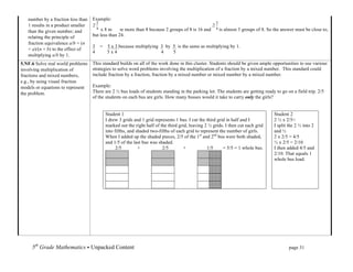 number by a fraction less than   Example:
   1 results in a product smaller
                                                	
  
                                        x 8 must be more than 8 because 2 groups of 8 is 16 and         is almost 3 groups of 8. So the answer must be close to,
   than the given number; and
   relating the principle of        but less than 24.
   fraction equivalence a/b = (n
                                    3   =   5 x 3 because multiplying 3 by 5 is the same as multiplying by 1.
   × a)/(n × b) to the effect of
                                    4       5x4                       4    5
   multiplying a/b by 1.
5.NF.6 Solve real world problems    This standard builds on all of the work done in this cluster. Students should be given ample opportunities to use various
involving multiplication of         strategies to solve word problems involving the multiplication of a fraction by a mixed number. This standard could
fractions and mixed numbers,        include fraction by a fraction, fraction by a mixed number or mixed number by a mixed number.
e.g., by using visual fraction
models or equations to represent    Example:
the problem.                        There are 2 ½ bus loads of students standing in the parking lot. The students are getting ready to go on a field trip. 2/5
                                    of the students on each bus are girls. How many busses would it take to carry only the girls?


                                            Student 1                                                                                     Student 2
                                            I drew 3 grids and 1 grid represents 1 bus. I cut the third grid in half and I                2 ½ x 2/5=
                                            marked out the right half of the third grid, leaving 2 ½ grids. I then cut each grid          I split the 2 ½ into 2
                                            into fifths, and shaded two-fifths of each grid to represent the number of girls.             and ½
                                            When I added up the shaded pieces, 2/5 of the 1st and 2nd bus were both shaded,               2 x 2/5 = 4/5
                                            and 1/5 of the last bus was shaded.                                                           ½ x 2/5 = 2/10
                                                  2/5         +           2/5         +           1/5      = 5/5 = 1 whole bus.           I then added 4/5 and
                                                                                                                                          2/10. That equals 1
                                                                                                                                          whole bus load.




     5th Grade Mathematics • Unpacked Content	
  	
  	
                                                             	
      	
     	
             page 31	
  
     	
  
 