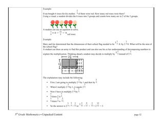 Example:

                             Evan bought 6 roses for his mother. of them were red. How many red roses were there?
                             Using a visual, a student divides the 6 roses into 3 groups and counts how many are in 2 of the 3 groups.




                             A student can use an equation to solve.

                                                           red roses

                             Example:

                             Mary and Joe determined that the dimensions of their school flag needed to be       ft. by 2 ft. What will be the area of
                             the school flag?
                             A student can draw an array to find this product and can also use his or her understanding of decomposing numbers to

                             explain the multiplication. Thinking ahead a student may decide to multiply by      instead of 2 .




                             The explanation may include the following:

                                 •   First, I am going to multiply 2 by 1 and then by .

                                 •   When I multiply 2 by 1, it equals 2 .

                                 •   Now I have to multiply 2 by .

                                 •      times 2 is .

                                 •      times is       .

                                 •   So the answer is 2 + +            or   +   +    =2     =3


5th Grade Mathematics • Unpacked Content	
  	
  	
                                                       	
      	
       	
      page 32	
  
	
  
 