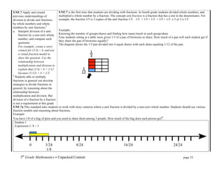 5.NF.7 Apply and extend              5.NF.7 is the first time that students are dividing with fractions. In fourth grade students divided whole numbers, and
previous understandings of           multiplied a whole number by a fraction. The concept unit fraction is a fraction that has a one in the denominator. For
division to divide unit fractions    example, the fraction 3/5 is 3 copies of the unit fraction 1/5. 1/5 + 1/5 + 1/5 = 3/5 = 1/5 x 3 or 3 x 1/5
by whole numbers and whole
numbers by unit fractions.1
a. Interpret division of a unit      Example:
     fraction by a non-zero whole    Knowing the number of groups/shares and finding how many/much in each group/share
                                     Four students sitting at a table were given 1/3 of a pan of brownies to share. How much of a pan will each student get if
     number, and compute such
                                     they share the pan of brownies equally?
     quotients.
                                     The diagram shows the 1/3 pan divided into 4 equal shares with each share equaling 1/12 of the pan.
     For example, create a story
     context for (1/3) ÷ 4, and use
     a visual fraction model to
     show the quotient. Use the
     relationship between
     multiplication and division to
     explain that (1/3) ÷ 4 = 1/12
     because (1/12) × 4 = 1/3.
1
  Students able to multiply
fractions in general can develop
strategies to divide fractions in
general, by reasoning about the
relationship between
multiplication and division. But
division of a fraction by a fraction
is not a requirement at this grade.
5.NF.7a This standard asks students to work with story contexts where a unit fraction is divided by a non-zero whole number. Students should use various
fraction models and reasoning about fractions.
Example:
You have 1/8 of a bag of pens and you need to share them among 3 people. How much of the bag does each person get?
  Student 1
  Expression 1/ 8 ÷ 3

                 	
  
                 	
  

             0            3/24                     8/24                                  16/24                                     24/24
                          1/8
      5th Grade Mathematics • Unpacked Content	
  	
  	
                                                         	
      	
       	
       page 33	
  
      	
  
 