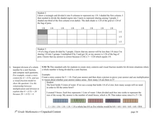  


                               Student 2
                               I drew a rectangle and divided it into 8 columns to represent my 1/8. I shaded the first column. I
                               then needed to divide the shaded region into 3 parts to represent sharing among 3 people. I
                               shaded one-third of the first column even darker. The dark shade is 1/24 of the grid or 1/24 of
                               the bag of pens.

                                    1/8       1/8         1/8        1/8         1/8       1/8         1/8              1/8
                                                                                                                                     1/3

                                                                                                                                     1/3

                                                                                                                                     1/3


                               Student 3
                               1/8 of a bag of pens divided by 3 people. I know that my answer will be less than 1/8 since I’m
                               sharing 1/8 into 3 groups. I multiplied 8 by 3 and got 24, so my answer is 1/24 of the bag of
                               pens. I know that my answer is correct because (1/24) x 3 = 3/24 which equals 1/8.



b. Interpret division of a whole    5.NF.7b This standard calls for students to create story contexts and visual fraction models for division situations where
   number by a unit fraction,       a whole number is being divided by a unit fraction.
   and compute such quotients.
   For example, create a story      Example:
   context for 4 ÷ (1/5), and use   Create a story context for 5 ÷ 1/6. Find your answer and then draw a picture to prove your answer and use multiplication
   a visual fraction model to       to reason about whether your answer makes sense. How many 1/6 are there in 5?
   show the quotient. Use the             Student
                                          The bowl holds 5 Liters of water. If we use a scoop that holds 1/6 of a Liter, how many scoops will we need
   relationship between
                                          in order to fill the entire bowl?
   multiplication and division to
   explain that 4 ÷ (1/5) = 20
                                          I created 5 boxes. Each box represents 1 Liter of water. I then divided each box into sixths to represent the
   because 20 × (1/5) = 4.                size of the scoop. My answer is the number of small boxes, which is 30. That makes sense since 6 x 5 = 30.




                                           1 = 1/6 + 1/6 + 1/6 + 1/6 + 1/6 a whole has 6/6 so five wholes would be 6/6 + 6/6 + 6/6 + 6/6 + 6/6 =30/6

       5th Grade Mathematics • Unpacked Content	
  	
  	
                                                        	
           	
           	
     page 34	
  
       	
  
 
