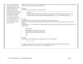 c. Solve real world problems          5.NF.7c extends students’ work from other standards in 5.NF.7. Student should continue to use visual fraction models
   involving division of unit         and reasoning to solve these real-world problems.
   fractions by non-zero whole
   numbers and division of            Example:
   whole numbers by unit              How many 1/3-cup servings are in 2 cups of raisins?
   fractions, e.g., by using visual
   fraction models and equations                  Student
                                                  I know that there are three 1/3 cup servings in 1 cup of raisins. Therefore, there are 6 servings in
   to represent the problem.
                                                  2 cups of raisins. I can also show this since 2 divided by 1/3 = 2 x 3 = 6 servings of raisins.
   For example, how much
   chocolate will each person
   get if 3 people share ½ lb of
                                      Examples:
   chocolate equally? How             Knowing how many in each group/share and finding how many groups/shares
   many 1/3-cup servings are 2        Angelo has 4 lbs of peanuts. He wants to give each of his friends 1/5 lb. How many friends can receive 1/5 lb of
   cups of raisins?                   peanuts?
                                      A diagram for 4 ÷ 1/5 is shown below. Students explain that since there are five fifths in one whole, there must be 20
                                      fifths in 4 lbs.

                                            1 lb. of peanuts




                                      Example:
                                      How much rice will each person get if 3 people share 1/2 lb of rice equally?



                                      A student may think or draw ½ and cut it into 3 equal groups then determine that each of those part is 1/6.
                                      A student may think of ½ as equivalent to 3/6. 3/6 divided by 3 is 1/6.




      5th Grade Mathematics • Unpacked Content	
  	
  	
                                                            	
      	
       	
      page 35	
  
      	
  
 