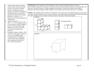 number side lengths by packing it       5. MD.5a & b These standards involve finding the volume of right rectangular prisms (see picture
   with unit cubes, and show that the      above).Students should have experiences to describe and reason about why the formula is true. Specifically, that
   volume is the same as would be          they are covering the bottom of a right rectangular prism (length x width) with multiple layers (height).
   found by multiplying the edge           Therefore, the formula (length x width x height) is an extension of the formula for the area of a rectangle.
   lengths, equivalently by multiplying
   the height by the area of the base.     5.MD.5c This standard calls for students to extend their work with the area of composite figures into the context
   Represent threefold whole-number        of volume. Students should be given concrete experiences of breaking apart (decomposing) 3-dimensional figures
                                           into right rectangular prisms in order to find the volume of the entire 3-dimensional figure.
   products as volumes, e.g., to
                                                         Example:
   represent the associative property of
   multiplication.
b. Apply the formulas V = l × w × h                                                                       decomposed figure
   and V = b × h for rectangular prisms
   to find volumes of right rectangular
   prisms with whole-number edge
   lengths in the context of solving
   real world and mathematical
   problems.
c. Recognize volume as additive. Find
   volumes of solid figures composed                   Example:
   of two non-overlapping right
   rectangular prisms by adding the
   volumes of the non-overlapping
   parts, applying this technique to
   solve real world problems.




     5th Grade Mathematics • Unpacked Content	
  	
  	
                                                         	
      	
      	
      page 39	
  
     	
  
 