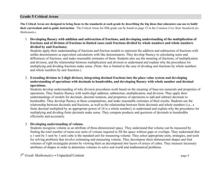 Grade 5 Critical Areas
The Critical Areas are designed to bring focus to the standards at each grade by describing the big ideas that educators can use to build
their curriculum and to guide instruction. The Critical Areas for fifth grade can be found on page 33 in the Common Core State Standards for
Mathematics.	
  

       1. Developing fluency with addition and subtraction of fractions, and developing understanding of the multiplication of
          fractions and of division of fractions in limited cases (unit fractions divided by whole numbers and whole numbers
          divided by unit fractions).
          Students apply their understanding of fractions and fraction models to represent the addition and subtraction of fractions with
          unlike denominators as equivalent calculations with like denominators. They develop fluency in calculating sums and
          differences of fractions, and make reasonable estimates of them. Students also use the meaning of fractions, of multiplication
          and division, and the relationship between multiplication and division to understand and explain why the procedures for
          multiplying and dividing fractions make sense. (Note: this is limited to the case of dividing unit fractions by whole numbers
          and whole numbers by unit fractions.)

       2. Extending division to 2-digit divisors, integrating decimal fractions into the place value system and developing
          understanding of operations with decimals to hundredths, and developing fluency with whole number and decimal
          operations.
          Students develop understanding of why division procedures work based on the meaning of base-ten numerals and properties of
          operations. They finalize fluency with multi-digit addition, subtraction, multiplication, and division. They apply their
          understandings of models for decimals, decimal notation, and properties of operations to add and subtract decimals to
          hundredths. They develop fluency in these computations, and make reasonable estimates of their results. Students use the
          relationship between decimals and fractions, as well as the relationship between finite decimals and whole numbers (i.e., a
          finite decimal multiplied by an appropriate power of 10 is a whole number), to understand and explain why the procedures for
          multiplying and dividing finite decimals make sense. They compute products and quotients of decimals to hundredths
          efficiently and accurately.

       3. Developing understanding of volume.
          Students recognize volume as an attribute of three-dimensional space. They understand that volume can be measured by
          finding the total number of same-size units of volume required to fill the space without gaps or overlaps. They understand that
          a 1-unit by 1-unit by 1-unit cube is the standard unit for measuring volume. They select appropriate units, strategies, and tools
          for solving problems that involve estimating and measuring volume. They decompose three-dimensional shapes and find
          volumes of right rectangular prisms by viewing them as decomposed into layers of arrays of cubes. They measure necessary
          attributes of shapes in order to determine volumes to solve real world and mathematical problems.

5th Grade Mathematics • Unpacked Content	
  	
  	
                                                    	
      	
      	
     page 4	
  
	
  
 