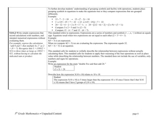 To further develop students’ understanding of grouping symbols and facility with operations, students place
                                          grouping symbols in equations to make the equations true or they compare expressions that are grouped
                                          differently.
                                          Example:
                                              • 15 - 7 – 2 = 10 → 15 - (7 – 2) = 10
                                              • 3 x 125 ÷ 25 + 7 = 22 → [3 x (125 ÷ 25)] + 7 = 22
                                              • 24 ÷ 12 ÷ 6 ÷ 2 = 2 x 9 + 3 ÷ ½ → 24 ÷ [(12 ÷ 6) ÷ 2] = (2 x 9) + (3 ÷ ½)
                                              • Compare 3 x 2 + 5 and 3 x (2 + 5)
                                              • Compare 15 – 6 + 7 and 15 – (6 + 7)
5.OA.2 Write simple expressions that      This standard refers to expressions. Expressions are a series of numbers and symbols (+, -, x, ÷) without an equals
record calculations with numbers, and     sign. Equations result when two expressions are set equal to each other (2 + 3 = 4 + 1).
interpret numerical expressions without   Example:
evaluating them.                          4(5 + 3) is an expression.
For example, express the calculation      When we compute 4(5 + 3) we are evaluating the expression. The expression equals 32.
“add 8 and 7, then multiply by 2” as 2    4(5 + 3) = 32 is an equation.
× (8 + 7). Recognize that 3 × (18932 +
921) is three times as large as 18932 +   This standard calls for students to verbally describe the relationship between expressions without actually
921, without having to calculate the      calculating them. This standard calls for students to apply their reasoning of the four operations as well as place
indicated sum or product.                 value while describing the relationship between numbers. The standard does not include the use of variables, only
                                          numbers and signs for operations.
                                          Example:
                                          Write an expression for the steps “double five and then add 26.”
                                                 Student
                                                 (2 x 5) + 26

                                          Describe how the expression 5(10 x 10) relates to 10 x 10.
                                                Student
                                                The expression 5(10 x 10) is 5 times larger than the expression 10 x 10 since I know that I that 5(10
                                                x 10) means that I have 5 groups of (10 x 10).


     	
  

     	
  

     	
  

     	
  


     5th Grade Mathematics • Unpacked Content	
  	
  	
                                                         	
      	
      	
      page 6	
  
     	
  
 