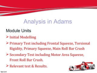 Analysis in Adams
Module Units
 Initial Modelling
 Primary Test including Frontal Squeeze, Torsional
Rigidity, Primary Squeeze, Main Roll Bar Crush
 Secondary Test including Motor Area Squeeze,
Front Roll Bar Crush.
 Relevant test & Results.
 