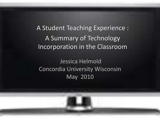 A Student Teaching Experience :  A Summary of Technology Incorporation in the Classroom  Jessica Helmold Concordia University WisconsinMay  2010 