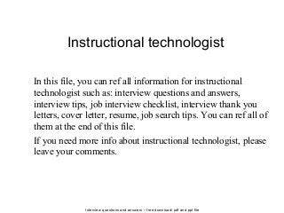 Interview questions and answers – free download/ pdf and ppt file
Instructional technologist
In this file, you can ref all information for instructional
technologist such as: interview questions and answers,
interview tips, job interview checklist, interview thank you
letters, cover letter, resume, job search tips. You can ref all of
them at the end of this file.
If you need more info about instructional technologist, please
leave your comments.
 