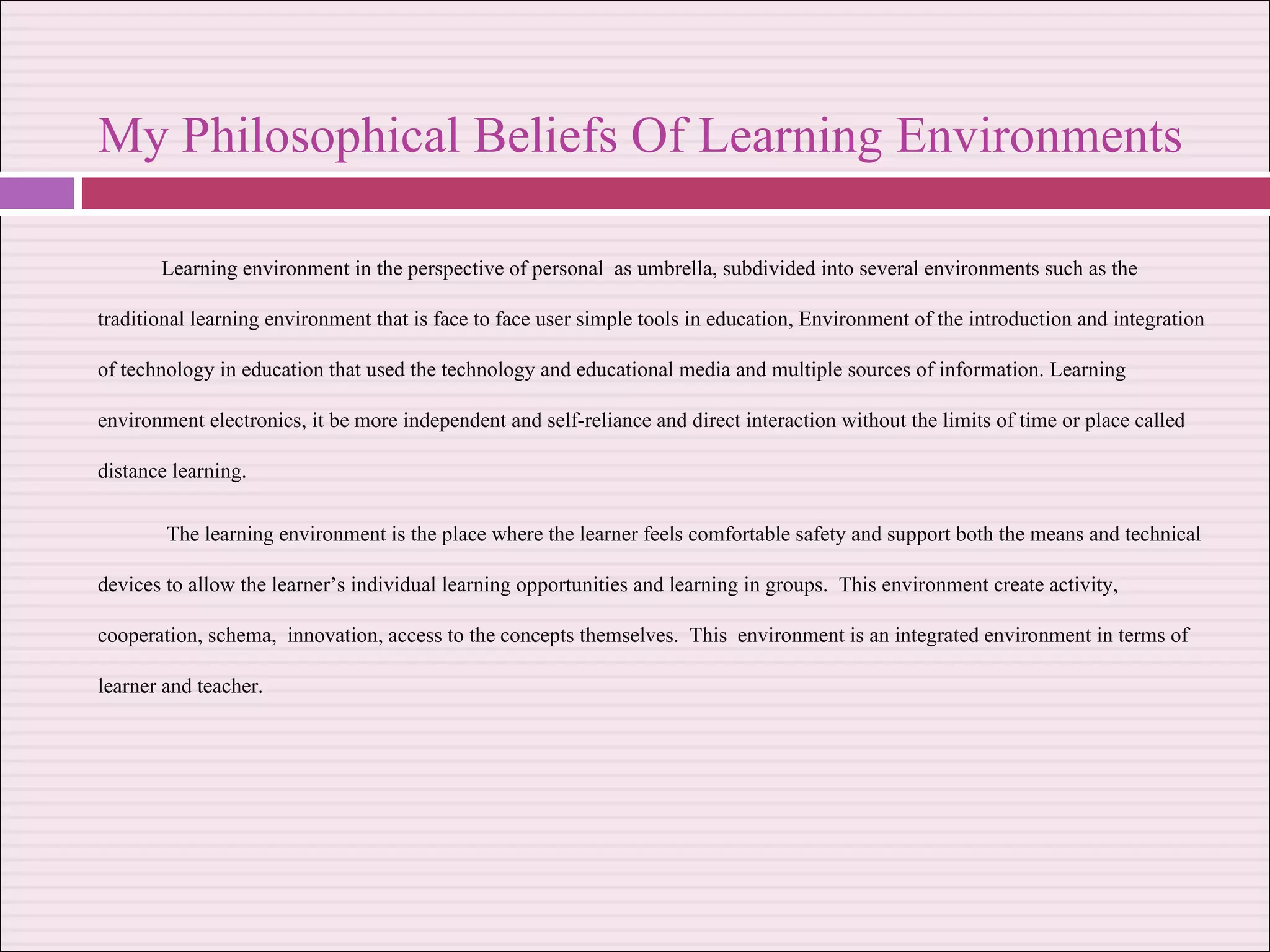 My Philosophical Beliefs Of Learning Environments  Learning environment in the perspective of personal  as umbrella, subdivided into several environments such as the traditional learning environment that is face to face user simple tools in education, Environment of the introduction and integration of technology in education that used the technology and educational media and multiple sources of information. Learning environment electronics, it be more independent and self-reliance and direct interaction without the limits of time or place called distance learning. The learning environment is the place where the learner feels comfortable safety and support both the means and technical devices to allow the learner’s individual learning opportunities and learning in groups.  This environment create activity, cooperation, schema,  innovation, access to the concepts themselves.  This  environment is an integrated environment in terms of learner and teacher. 