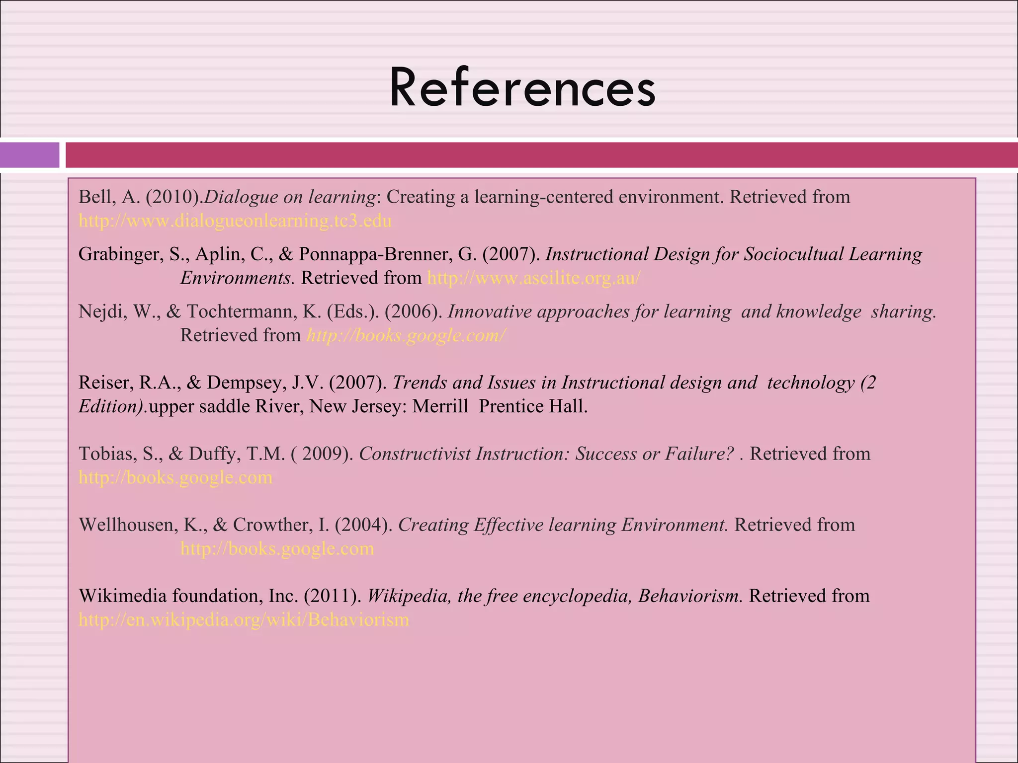 References Bell, A. (2010). Dialogue on learning : Creating a learning-centered environment. Retrieved from  http://www.dialogueonlearning.tc3.edu Grabinger, S., Aplin, C., & Ponnappa-Brenner, G. (2007).  Instructional Design for Sociocultual Learning  Environments.  Retrieved from  http://www.ascilite.org.au/ Nejdi, W., & Tochtermann, K. (Eds.). (2006).  Innovative approaches for learning  and knowledge  sharing.  Retrieved from   http://books.google.com/ Reiser, R.A., & Dempsey, J.V. (2007).  Trends and Issues in Instructional design and  technology (2  Edition). upper saddle River, New Jersey: Merrill  Prentice Hall. Tobias, S., & Duffy, T.M. ( 2009).  Constructivist Instruction: Success or Failure? .  Retrieved from  http://books.google.com Wellhousen, K., & Crowther, I. (2004).  Creating Effective learning Environment.  Retrieved from  http://books.google.com Wikimedia foundation, Inc. (2011).  Wikipedia, the free encyclopedia, Behaviorism.  Retrieved from  http://en.wikipedia.org/wiki/Behaviorism / 