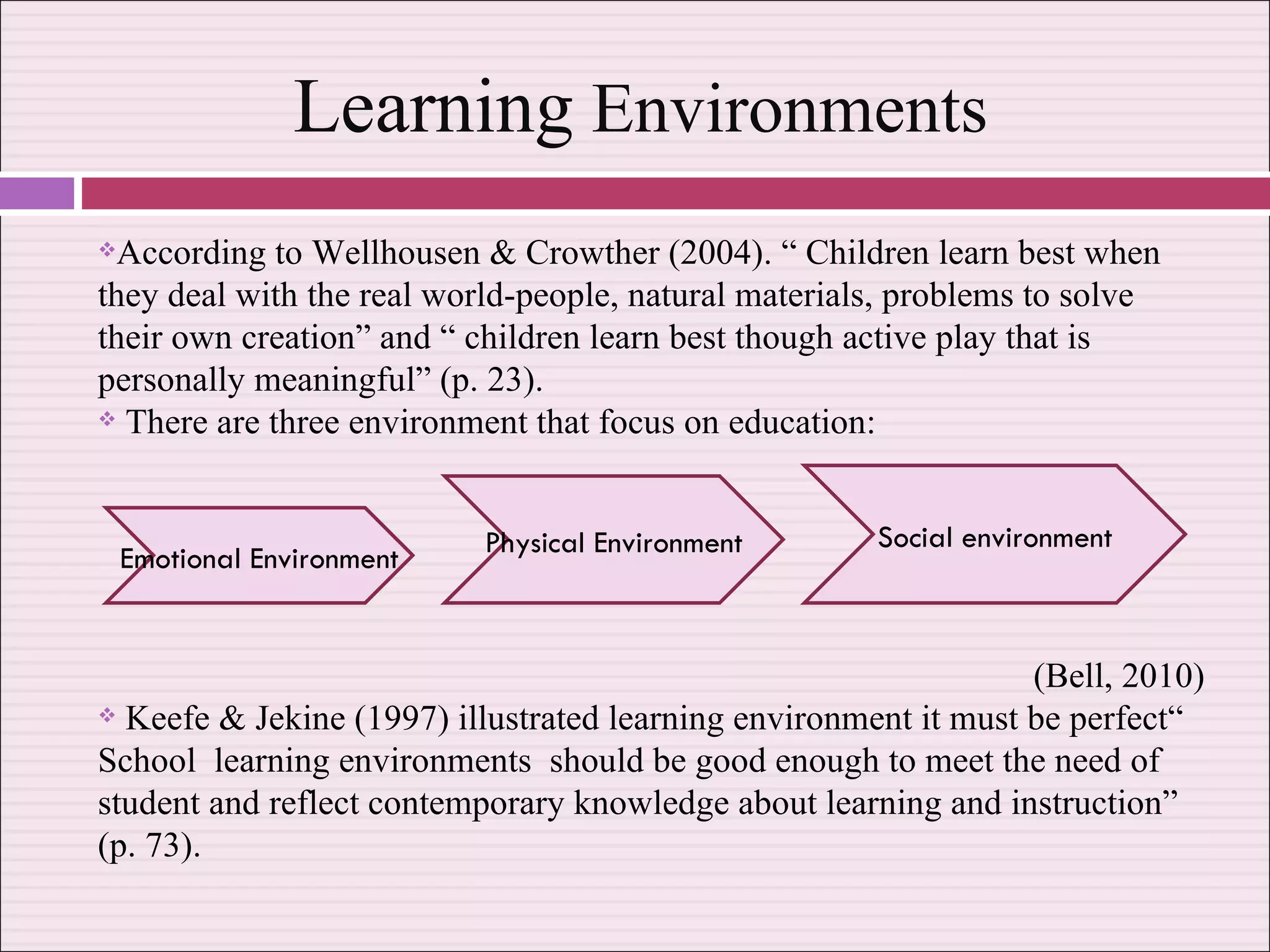 Learning  Environments According to Wellhousen & Crowther (2004). “ Children learn best when they deal with the real world-people, natural materials, problems to solve their own creation” and “ children learn best though active play that is personally meaningful” (p. 23). There are three environment that focus on education:  (Bell, 2010) Keefe & Jekine (1997) illustrated learning environment it must be perfect“ School  learning environments  should be good enough to meet the need of student and reflect contemporary knowledge about learning and instruction” (p. 73). Emotional Environment Physical Environment Social environment 